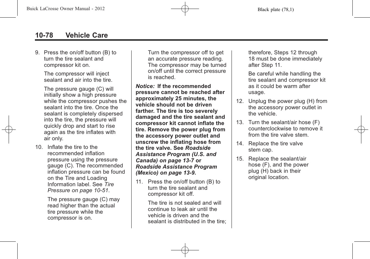 Black plate (78,1)Buick LaCrosse Owner Manual - 201210-78 Vehicle Care9. Press the on/off button (B) toturn the tire sealant andcompressor kit on.The compressor will injectsealant and air into the tire.The pressure gauge (C) willinitially show a high pressurewhile the compressor pushes thesealant into the tire. Once thesealant is completely dispersedinto the tire, the pressure willquickly drop and start to riseagain as the tire inflates withair only.10. Inflate the tire to therecommended inflationpressure using the pressuregauge (C). The recommendedinflation pressure can be foundon the Tire and LoadingInformation label. See TirePressure on page 10‑51.The pressure gauge (C) mayread higher than the actualtire pressure while thecompressor is on.Turn the compressor off to getan accurate pressure reading.The compressor may be turnedon/off until the correct pressureis reached.Notice: If the recommendedpressure cannot be reached afterapproximately 25 minutes, thevehicle should not be drivenfarther. The tire is too severelydamaged and the tire sealant andcompressor kit cannot inflate thetire. Remove the power plug fromthe accessory power outlet andunscrew the inflating hose fromthe tire valve. See RoadsideAssistance Program (U.S. andCanada) on page 13‑7orRoadside Assistance Program(Mexico) on page 13‑9.11. Press the on/off button (B) toturn the tire sealant andcompressor kit off.The tire is not sealed and willcontinue to leak air until thevehicle is driven and thesealant is distributed in the tire;therefore, Steps 12 through18 must be done immediatelyafter Step 11.Be careful while handling thetire sealant and compressor kitas it could be warm afterusage.12. Unplug the power plug (H) fromthe accessory power outlet inthe vehicle.13. Turn the sealant/air hose (F)counterclockwise to remove itfrom the tire valve stem.14. Replace the tire valvestem cap.15. Replace the sealant/airhose (F), and the powerplug (H) back in theiroriginal location.