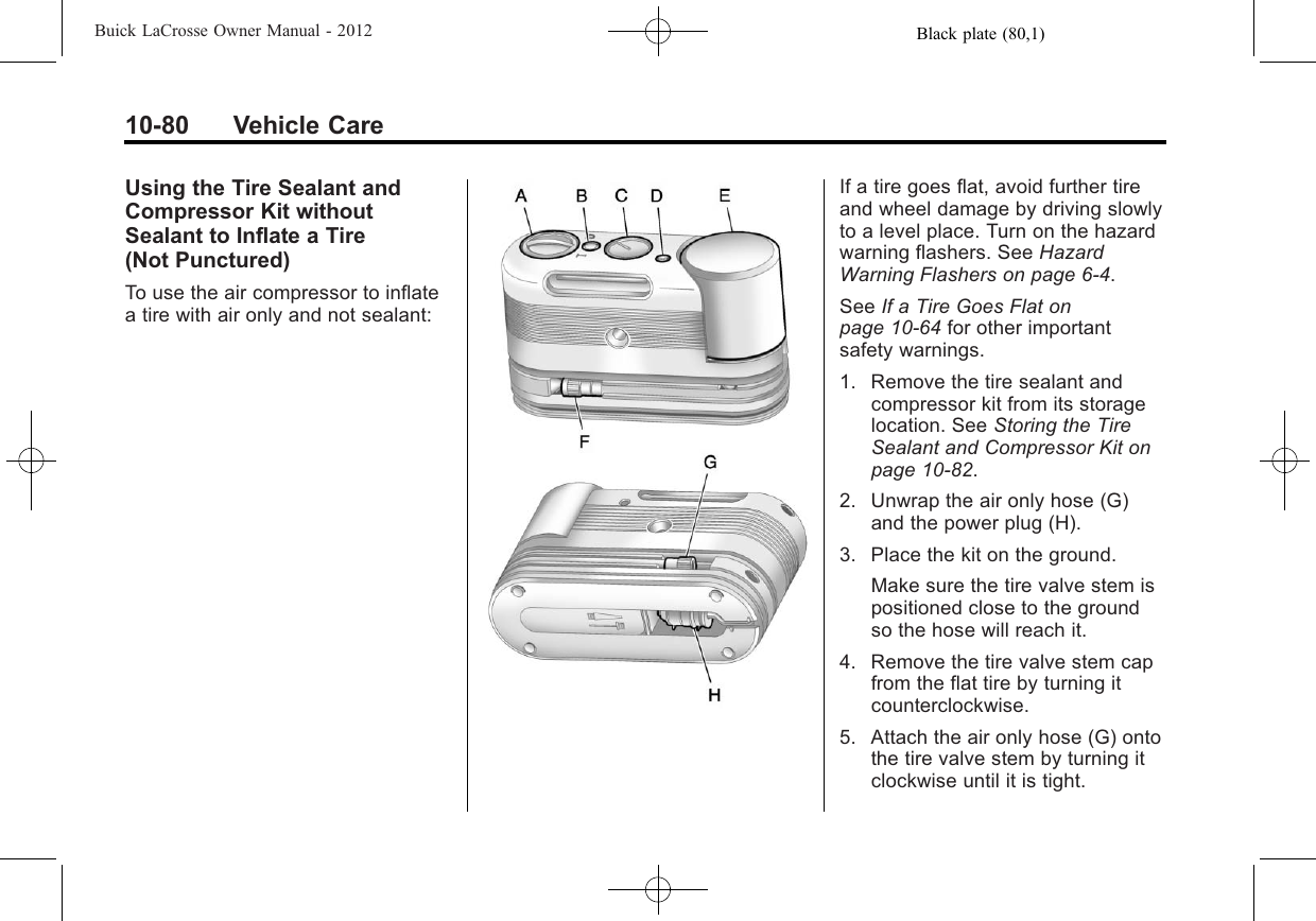 Black plate (80,1)Buick LaCrosse Owner Manual - 201210-80 Vehicle CareUsing the Tire Sealant andCompressor Kit withoutSealant to Inflate a Tire(Not Punctured)To use the air compressor to inflatea tire with air only and not sealant:If a tire goes flat, avoid further tireand wheel damage by driving slowlyto a level place. Turn on the hazardwarning flashers. See HazardWarning Flashers on page 6‑4.See If a Tire Goes Flat onpage 10‑64 for other importantsafety warnings.1. Remove the tire sealant andcompressor kit from its storagelocation. See Storing the TireSealant and Compressor Kit onpage 10‑82.2. Unwrap the air only hose (G)and the power plug (H).3. Place the kit on the ground.Make sure the tire valve stem ispositioned close to the groundso the hose will reach it.4. Remove the tire valve stem capfrom the flat tire by turning itcounterclockwise.5. Attach the air only hose (G) ontothe tire valve stem by turning itclockwise until it is tight.