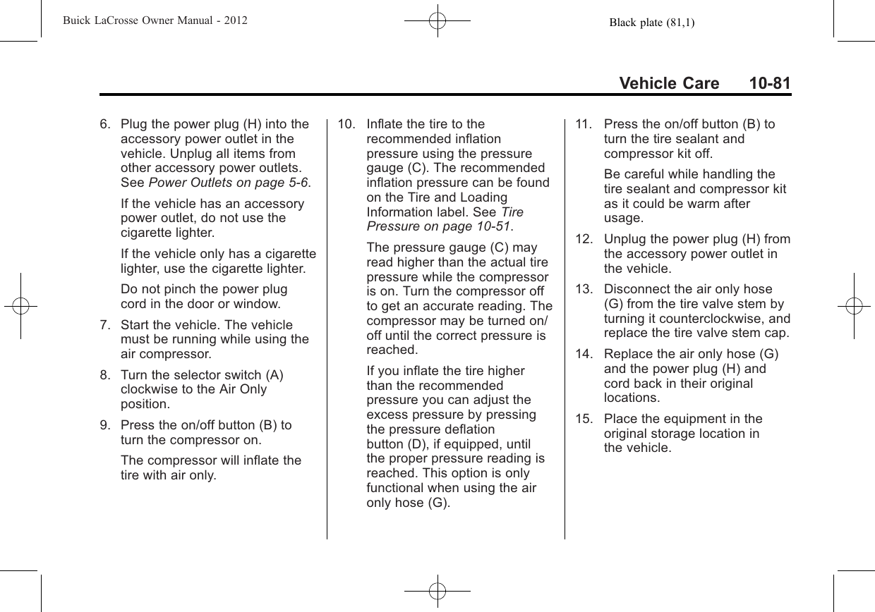 Black plate (81,1)Buick LaCrosse Owner Manual - 2012Vehicle Care 10-816. Plug the power plug (H) into theaccessory power outlet in thevehicle. Unplug all items fromother accessory power outlets.See Power Outlets on page 5‑6.If the vehicle has an accessorypower outlet, do not use thecigarette lighter.If the vehicle only has a cigarettelighter, use the cigarette lighter.Do not pinch the power plugcord in the door or window.7. Start the vehicle. The vehiclemust be running while using theair compressor.8. Turn the selector switch (A)clockwise to the Air Onlyposition.9. Press the on/off button (B) toturn the compressor on.The compressor will inflate thetire with air only.10. Inflate the tire to therecommended inflationpressure using the pressuregauge (C). The recommendedinflation pressure can be foundon the Tire and LoadingInformation label. See TirePressure on page 10‑51.The pressure gauge (C) mayread higher than the actual tirepressure while the compressoris on. Turn the compressor offto get an accurate reading. Thecompressor may be turned on/off until the correct pressure isreached.If you inflate the tire higherthan the recommendedpressure you can adjust theexcess pressure by pressingthe pressure deflationbutton (D), if equipped, untilthe proper pressure reading isreached. This option is onlyfunctional when using the aironly hose (G).11. Press the on/off button (B) toturn the tire sealant andcompressor kit off.Be careful while handling thetire sealant and compressor kitas it could be warm afterusage.12. Unplug the power plug (H) fromthe accessory power outlet inthe vehicle.13. Disconnect the air only hose(G) from the tire valve stem byturning it counterclockwise, andreplace the tire valve stem cap.14. Replace the air only hose (G)and the power plug (H) andcord back in their originallocations.15. Place the equipment in theoriginal storage location inthe vehicle.