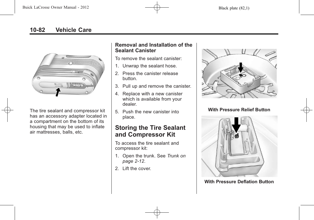 Black plate (82,1)Buick LaCrosse Owner Manual - 201210-82 Vehicle CareThe tire sealant and compressor kithas an accessory adapter located ina compartment on the bottom of itshousing that may be used to inflateair mattresses, balls, etc.Removal and Installation of theSealant CanisterTo remove the sealant canister:1. Unwrap the sealant hose.2. Press the canister releasebutton.3. Pull up and remove the canister.4. Replace with a new canisterwhich is available from yourdealer.5. Push the new canister intoplace.Storing the Tire Sealantand Compressor KitTo access the tire sealant andcompressor kit:1. Open the trunk. See Trunk onpage 2‑12.2. Lift the cover.With Pressure Relief ButtonWith Pressure Deflation Button