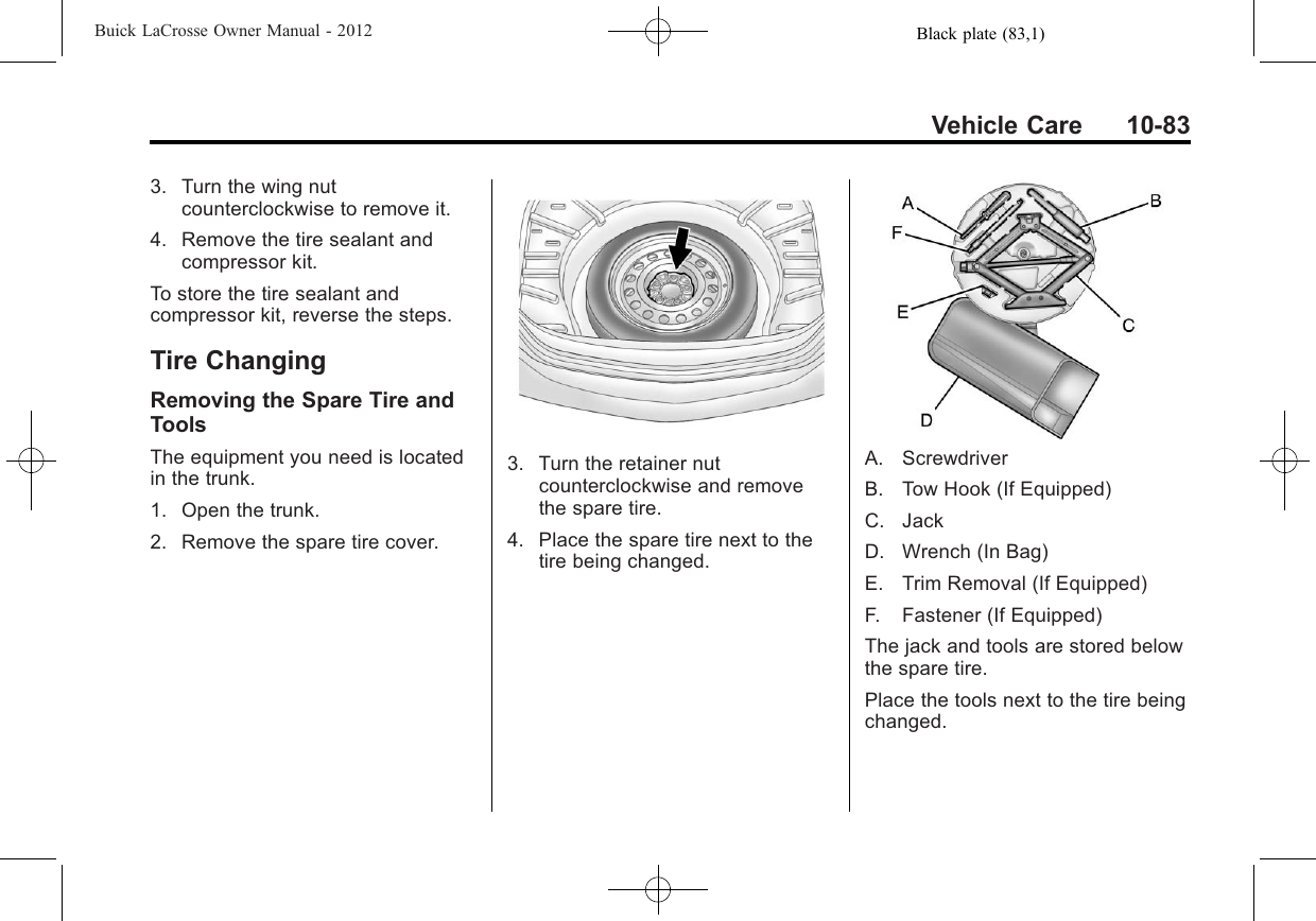 Black plate (83,1)Buick LaCrosse Owner Manual - 2012Vehicle Care 10-833. Turn the wing nutcounterclockwise to remove it.4. Remove the tire sealant andcompressor kit.To store the tire sealant andcompressor kit, reverse the steps.Tire ChangingRemoving the Spare Tire andToolsThe equipment you need is locatedin the trunk.1. Open the trunk.2. Remove the spare tire cover.3. Turn the retainer nutcounterclockwise and removethe spare tire.4. Place the spare tire next to thetire being changed.A. ScrewdriverB. Tow Hook (If Equipped)C. JackD. Wrench (In Bag)E. Trim Removal (If Equipped)F. Fastener (If Equipped)The jack and tools are stored belowthe spare tire.Place the tools next to the tire beingchanged.