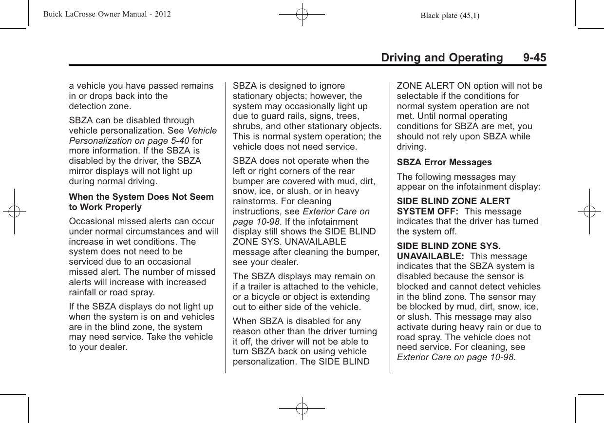 Black plate (45,1)Buick LaCrosse Owner Manual - 2012Driving and Operating 9-45a vehicle you have passed remainsin or drops back into thedetection zone.SBZA can be disabled throughvehicle personalization. See VehiclePersonalization on page 5‑40 formore information. If the SBZA isdisabled by the driver, the SBZAmirror displays will not light upduring normal driving.When the System Does Not Seemto Work ProperlyOccasional missed alerts can occurunder normal circumstances and willincrease in wet conditions. Thesystem does not need to beserviced due to an occasionalmissed alert. The number of missedalerts will increase with increasedrainfall or road spray.If the SBZA displays do not light upwhen the system is on and vehiclesare in the blind zone, the systemmay need service. Take the vehicleto your dealer.SBZA is designed to ignorestationary objects; however, thesystem may occasionally light updue to guard rails, signs, trees,shrubs, and other stationary objects.This is normal system operation; thevehicle does not need service.SBZA does not operate when theleft or right corners of the rearbumper are covered with mud, dirt,snow, ice, or slush, or in heavyrainstorms. For cleaninginstructions, see Exterior Care onpage 10‑98. If the infotainmentdisplay still shows the SIDE BLINDZONE SYS. UNAVAILABLEmessage after cleaning the bumper,see your dealer.The SBZA displays may remain onif a trailer is attached to the vehicle,or a bicycle or object is extendingout to either side of the vehicle.When SBZA is disabled for anyreason other than the driver turningit off, the driver will not be able toturn SBZA back on using vehiclepersonalization. The SIDE BLINDZONE ALERT ON option will not beselectable if the conditions fornormal system operation are notmet. Until normal operatingconditions for SBZA are met, youshould not rely upon SBZA whiledriving.SBZA Error MessagesThe following messages mayappear on the infotainment display:SIDE BLIND ZONE ALERTSYSTEM OFF: This messageindicates that the driver has turnedthe system off.SIDE BLIND ZONE SYS.UNAVAILABLE: This messageindicates that the SBZA system isdisabled because the sensor isblocked and cannot detect vehiclesin the blind zone. The sensor maybe blocked by mud, dirt, snow, ice,or slush. This message may alsoactivate during heavy rain or due toroad spray. The vehicle does notneed service. For cleaning, seeExterior Care on page 10‑98.