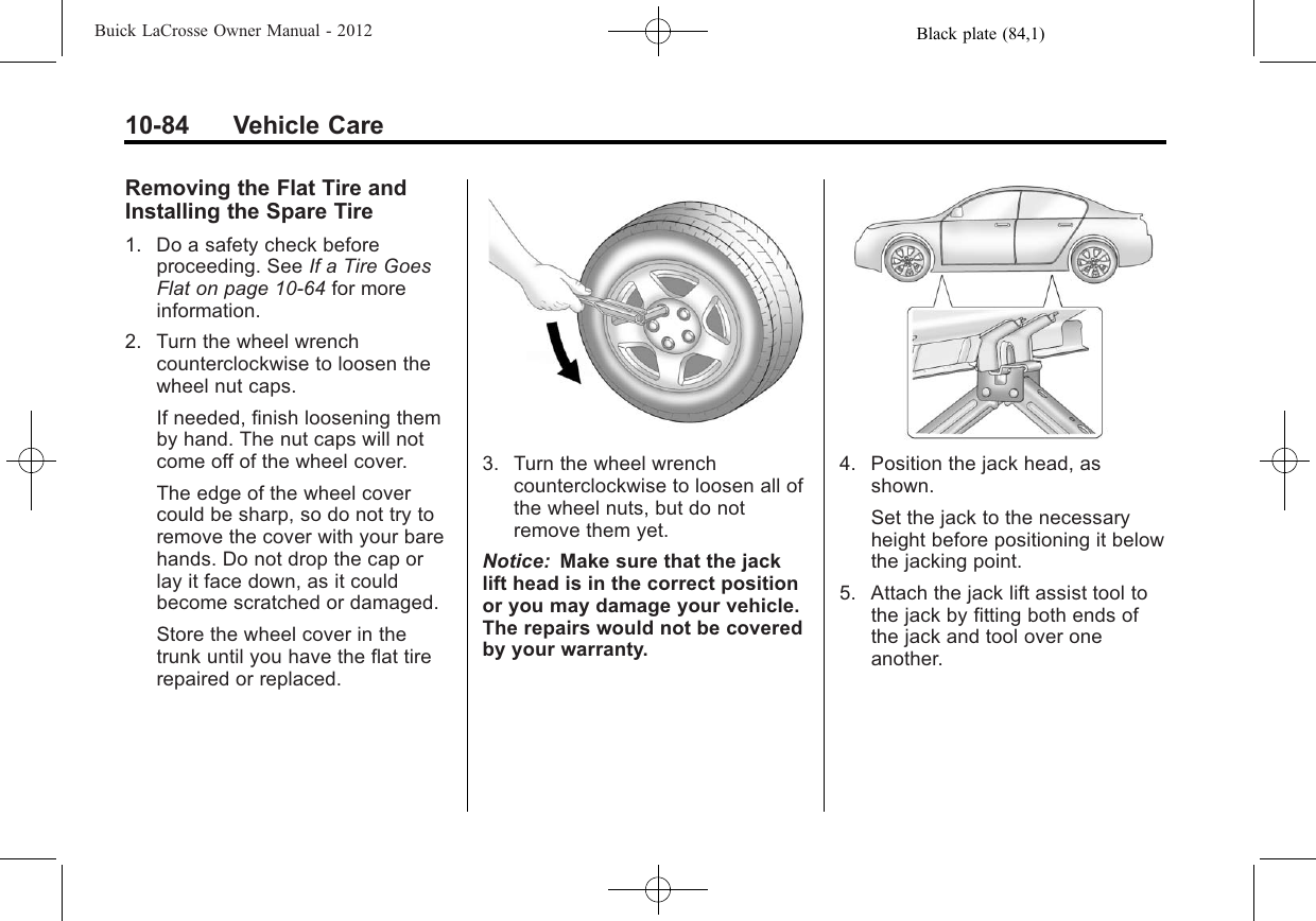 Black plate (84,1)Buick LaCrosse Owner Manual - 201210-84 Vehicle CareRemoving the Flat Tire andInstalling the Spare Tire1. Do a safety check beforeproceeding. See If a Tire GoesFlat on page 10‑64 for moreinformation.2. Turn the wheel wrenchcounterclockwise to loosen thewheel nut caps.If needed, finish loosening themby hand. The nut caps will notcome off of the wheel cover.The edge of the wheel covercould be sharp, so do not try toremove the cover with your barehands. Do not drop the cap orlay it face down, as it couldbecome scratched or damaged.Store the wheel cover in thetrunk until you have the flat tirerepaired or replaced.3. Turn the wheel wrenchcounterclockwise to loosen all ofthe wheel nuts, but do notremove them yet.Notice: Make sure that the jacklift head is in the correct positionor you may damage your vehicle.The repairs would not be coveredby your warranty.4. Position the jack head, asshown.Set the jack to the necessaryheight before positioning it belowthe jacking point.5. Attach the jack lift assist tool tothe jack by fitting both ends ofthe jack and tool over oneanother.