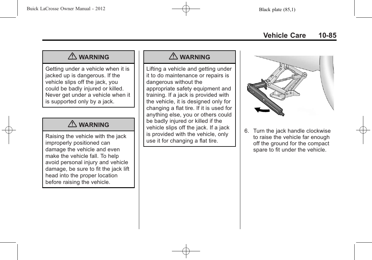 Black plate (85,1)Buick LaCrosse Owner Manual - 2012Vehicle Care 10-85{WARNINGGetting under a vehicle when it isjacked up is dangerous. If thevehicle slips off the jack, youcould be badly injured or killed.Never get under a vehicle when itis supported only by a jack.{WARNINGRaising the vehicle with the jackimproperly positioned candamage the vehicle and evenmake the vehicle fall. To helpavoid personal injury and vehicledamage, be sure to fit the jack lifthead into the proper locationbefore raising the vehicle.{WARNINGLifting a vehicle and getting underit to do maintenance or repairs isdangerous without theappropriate safety equipment andtraining. If a jack is provided withthe vehicle, it is designed only forchanging a flat tire. If it is used foranything else, you or others couldbe badly injured or killed if thevehicle slips off the jack. If a jackis provided with the vehicle, onlyuse it for changing a flat tire.6. Turn the jack handle clockwiseto raise the vehicle far enoughoff the ground for the compactspare to fit under the vehicle.