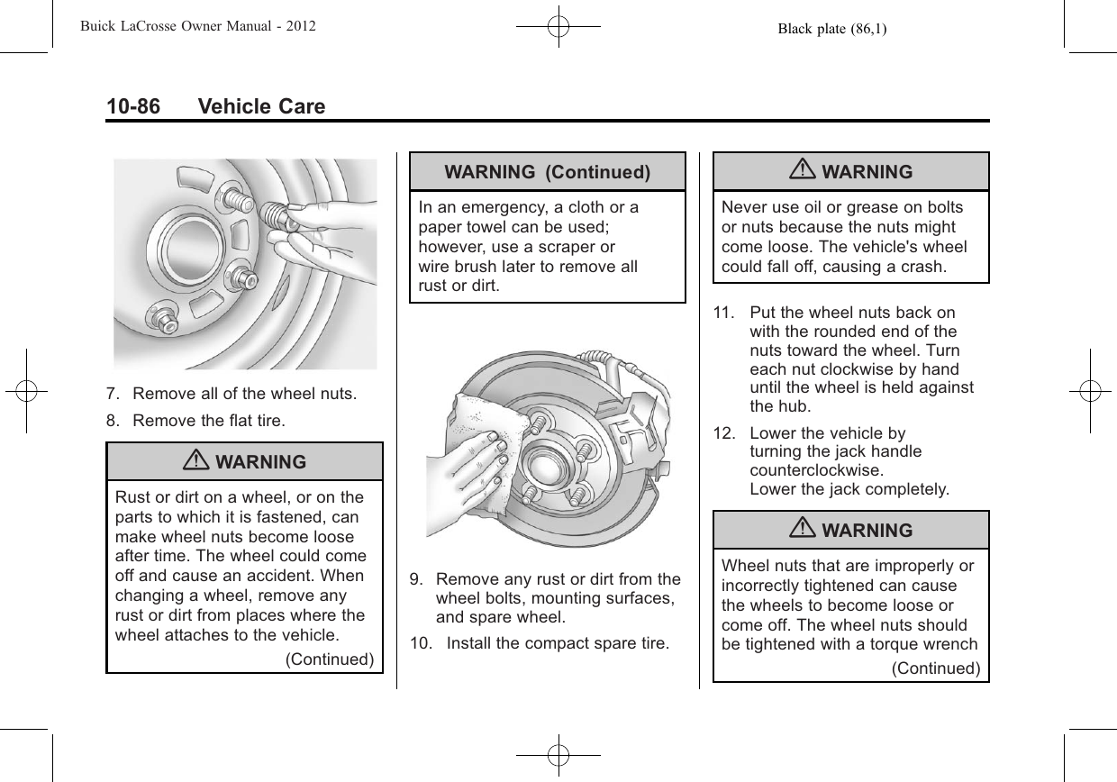 Black plate (86,1)Buick LaCrosse Owner Manual - 201210-86 Vehicle Care7. Remove all of the wheel nuts.8. Remove the flat tire.{WARNINGRust or dirt on a wheel, or on theparts to which it is fastened, canmake wheel nuts become looseafter time. The wheel could comeoff and cause an accident. Whenchanging a wheel, remove anyrust or dirt from places where thewheel attaches to the vehicle.(Continued)WARNING (Continued)In an emergency, a cloth or apaper towel can be used;however, use a scraper orwire brush later to remove allrust or dirt.9. Remove any rust or dirt from thewheel bolts, mounting surfaces,and spare wheel.10. Install the compact spare tire.{WARNINGNever use oil or grease on boltsor nuts because the nuts mightcome loose. The vehicle&apos;s wheelcould fall off, causing a crash.11. Put the wheel nuts back onwith the rounded end of thenuts toward the wheel. Turneach nut clockwise by handuntil the wheel is held againstthe hub.12. Lower the vehicle byturning the jack handlecounterclockwise.Lower the jack completely.{WARNINGWheel nuts that are improperly orincorrectly tightened can causethe wheels to become loose orcome off. The wheel nuts shouldbe tightened with a torque wrench(Continued)