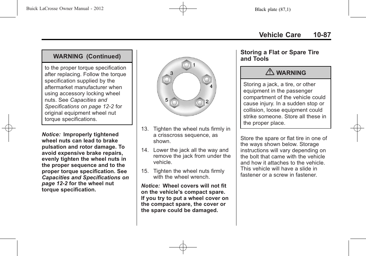 Black plate (87,1)Buick LaCrosse Owner Manual - 2012Vehicle Care 10-87WARNING (Continued)to the proper torque specificationafter replacing. Follow the torquespecification supplied by theaftermarket manufacturer whenusing accessory locking wheelnuts. See Capacities andSpecifications on page 12‑2fororiginal equipment wheel nuttorque specifications.Notice: Improperly tightenedwheel nuts can lead to brakepulsation and rotor damage. Toavoid expensive brake repairs,evenly tighten the wheel nuts inthe proper sequence and to theproper torque specification. SeeCapacities and Specifications onpage 12‑2for the wheel nuttorque specification.13. Tighten the wheel nuts firmly ina crisscross sequence, asshown.14. Lower the jack all the way andremove the jack from under thevehicle.15. Tighten the wheel nuts firmlywith the wheel wrench.Notice: Wheel covers will not fiton the vehicle&apos;s compact spare.If you try to put a wheel cover onthe compact spare, the cover orthe spare could be damaged.Storing a Flat or Spare Tireand Tools{WARNINGStoring a jack, a tire, or otherequipment in the passengercompartment of the vehicle couldcause injury. In a sudden stop orcollision, loose equipment couldstrike someone. Store all these inthe proper place.Store the spare or flat tire in one ofthe ways shown below. Storageinstructions will vary depending onthe bolt that came with the vehicleand how it attaches to the vehicle.This vehicle will have a slide infastener or a screw in fastener.