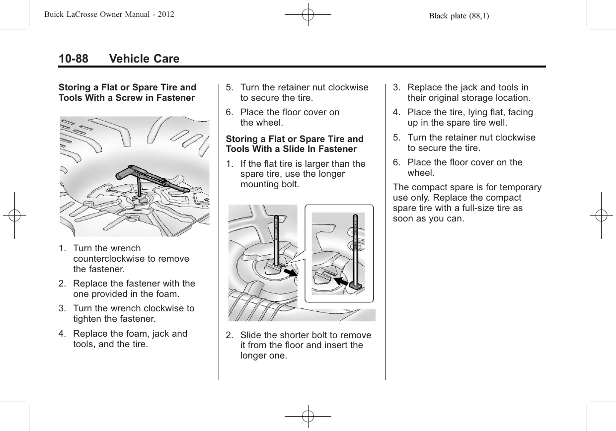 Black plate (88,1)Buick LaCrosse Owner Manual - 201210-88 Vehicle CareStoring a Flat or Spare Tire andTools With a Screw in Fastener1. Turn the wrenchcounterclockwise to removethe fastener.2. Replace the fastener with theone provided in the foam.3. Turn the wrench clockwise totighten the fastener.4. Replace the foam, jack andtools, and the tire.5. Turn the retainer nut clockwiseto secure the tire.6. Place the floor cover onthe wheel.Storing a Flat or Spare Tire andTools With a Slide In Fastener1. If the flat tire is larger than thespare tire, use the longermounting bolt.2. Slide the shorter bolt to removeit from the floor and insert thelonger one.3. Replace the jack and tools intheir original storage location.4. Place the tire, lying flat, facingup in the spare tire well.5. Turn the retainer nut clockwiseto secure the tire.6. Place the floor cover on thewheel.The compact spare is for temporaryuse only. Replace the compactspare tire with a full-size tire assoon as you can.