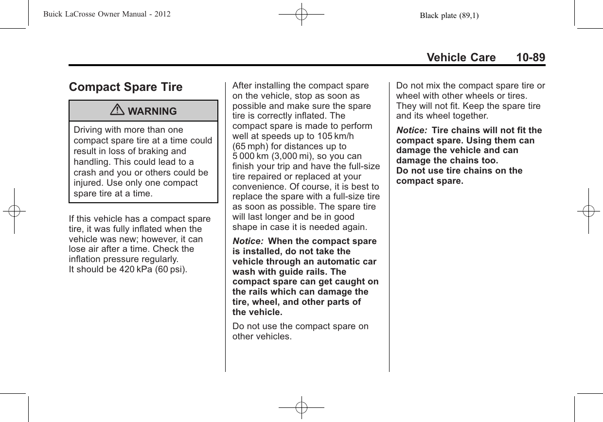 Black plate (89,1)Buick LaCrosse Owner Manual - 2012Vehicle Care 10-89Compact Spare Tire{WARNINGDriving with more than onecompact spare tire at a time couldresult in loss of braking andhandling. This could lead to acrash and you or others could beinjured. Use only one compactspare tire at a time.If this vehicle has a compact sparetire, it was fully inflated when thevehicle was new; however, it canlose air after a time. Check theinflation pressure regularly.It should be 420 kPa (60 psi).After installing the compact spareon the vehicle, stop as soon aspossible and make sure the sparetire is correctly inflated. Thecompact spare is made to performwell at speeds up to 105 km/h(65 mph) for distances up to5 000 km (3,000 mi), so you canfinish your trip and have the full-sizetire repaired or replaced at yourconvenience. Of course, it is best toreplace the spare with a full-size tireas soon as possible. The spare tirewill last longer and be in goodshape in case it is needed again.Notice: When the compact spareis installed, do not take thevehicle through an automatic carwash with guide rails. Thecompact spare can get caught onthe rails which can damage thetire, wheel, and other parts ofthe vehicle.Do not use the compact spare onother vehicles.Do not mix the compact spare tire orwheel with other wheels or tires.They will not fit. Keep the spare tireand its wheel together.Notice: Tire chains will not fit thecompact spare. Using them candamage the vehicle and candamage the chains too.Do not use tire chains on thecompact spare.