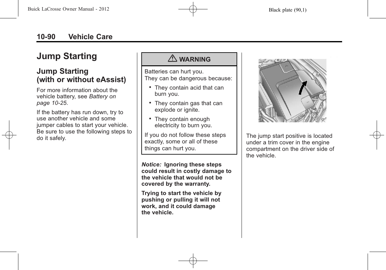 Black plate (90,1)Buick LaCrosse Owner Manual - 201210-90 Vehicle CareJump StartingJump Starting(with or without eAssist)For more information about thevehicle battery, see Battery onpage 10‑25.If the battery has run down, try touse another vehicle and somejumper cables to start your vehicle.Be sure to use the following steps todo it safely.{WARNINGBatteries can hurt you.They can be dangerous because:.They contain acid that canburn you..They contain gas that canexplode or ignite..They contain enoughelectricity to burn you.If you do not follow these stepsexactly, some or all of thesethings can hurt you.Notice: Ignoring these stepscould result in costly damage tothe vehicle that would not becovered by the warranty.Trying to start the vehicle bypushing or pulling it will notwork, and it could damagethe vehicle.The jump start positive is locatedunder a trim cover in the enginecompartment on the driver side ofthe vehicle.