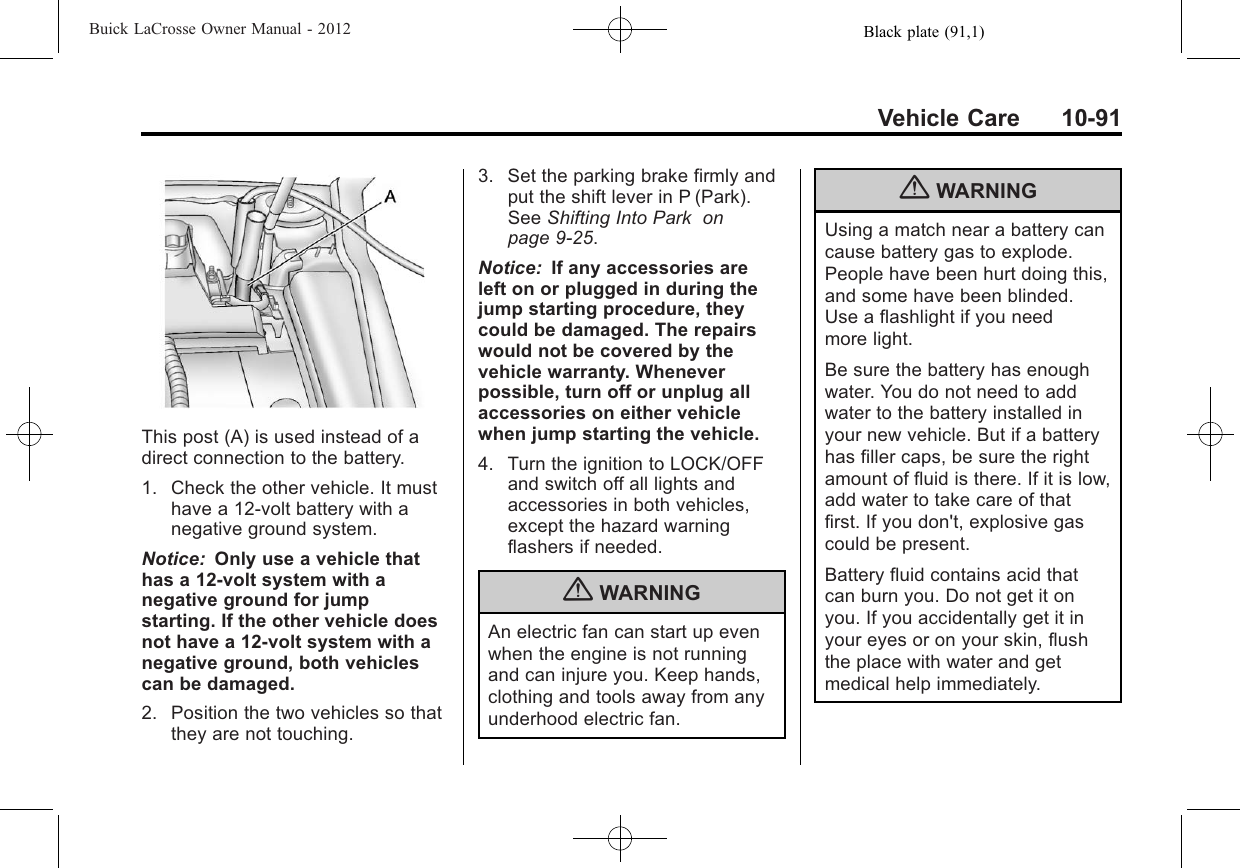 Black plate (91,1)Buick LaCrosse Owner Manual - 2012Vehicle Care 10-91This post (A) is used instead of adirect connection to the battery.1. Check the other vehicle. It musthave a 12-volt battery with anegative ground system.Notice: Only use a vehicle thathas a 12-volt system with anegative ground for jumpstarting. If the other vehicle doesnot have a 12-volt system with anegative ground, both vehiclescan be damaged.2. Position the two vehicles so thatthey are not touching.3. Set the parking brake firmly andput the shift lever in P (Park).See Shifting Into Park onpage 9‑25.Notice: If any accessories areleft on or plugged in during thejump starting procedure, theycould be damaged. The repairswould not be covered by thevehicle warranty. Wheneverpossible, turn off or unplug allaccessories on either vehiclewhen jump starting the vehicle.4. Turn the ignition to LOCK/OFFand switch off all lights andaccessories in both vehicles,except the hazard warningflashers if needed.{WARNINGAn electric fan can start up evenwhen the engine is not runningand can injure you. Keep hands,clothing and tools away from anyunderhood electric fan.{WARNINGUsing a match near a battery cancause battery gas to explode.People have been hurt doing this,and some have been blinded.Use a flashlight if you needmore light.Be sure the battery has enoughwater. You do not need to addwater to the battery installed inyour new vehicle. But if a batteryhas filler caps, be sure the rightamount of fluid is there. If it is low,add water to take care of thatfirst. If you don&apos;t, explosive gascould be present.Battery fluid contains acid thatcan burn you. Do not get it onyou. If you accidentally get it inyour eyes or on your skin, flushthe place with water and getmedical help immediately.