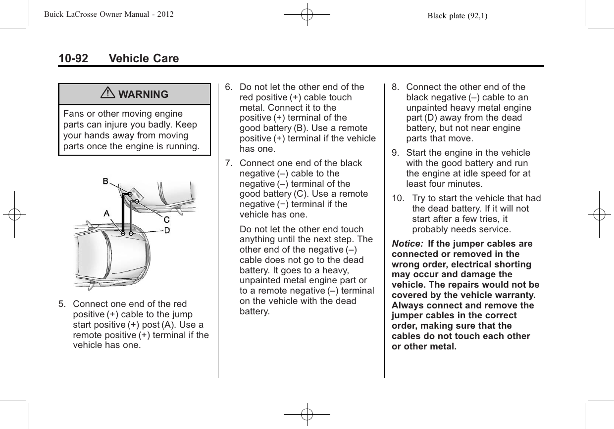 Black plate (92,1)Buick LaCrosse Owner Manual - 201210-92 Vehicle Care{WARNINGFans or other moving engineparts can injure you badly. Keepyour hands away from movingparts once the engine is running.5. Connect one end of the redpositive (+) cable to the jumpstart positive (+) post (A). Use aremote positive (+) terminal if thevehicle has one.6. Do not let the other end of thered positive (+) cable touchmetal. Connect it to thepositive (+) terminal of thegood battery (B). Use a remotepositive (+) terminal if the vehiclehas one.7. Connect one end of the blacknegative (–) cable to thenegative (–) terminal of thegood battery (C). Use a remotenegative (−) terminal if thevehicle has one.Do not let the other end touchanything until the next step. Theother end of the negative (–)cable does not go to the deadbattery. It goes to a heavy,unpainted metal engine part orto a remote negative (–) terminalon the vehicle with the deadbattery.8. Connect the other end of theblack negative (–) cable to anunpainted heavy metal enginepart (D) away from the deadbattery, but not near engineparts that move.9. Start the engine in the vehiclewith the good battery and runthe engine at idle speed for atleast four minutes.10. Try to start the vehicle that hadthe dead battery. If it will notstart after a few tries, itprobably needs service.Notice: If the jumper cables areconnected or removed in thewrong order, electrical shortingmay occur and damage thevehicle. The repairs would not becovered by the vehicle warranty.Always connect and remove thejumper cables in the correctorder, making sure that thecables do not touch each otheror other metal.