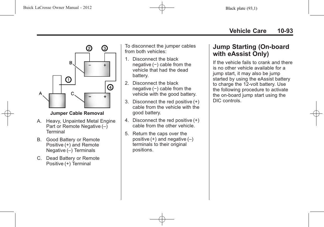 Black plate (93,1)Buick LaCrosse Owner Manual - 2012Vehicle Care 10-93Jumper Cable RemovalA. Heavy, Unpainted Metal EnginePart or Remote Negative (–)TerminalB. Good Battery or RemotePositive (+) and RemoteNegative (–) TerminalsC. Dead Battery or RemotePositive (+) TerminalTo disconnect the jumper cablesfrom both vehicles:1. Disconnect the blacknegative (−) cable from thevehicle that had the deadbattery.2. Disconnect the blacknegative (−) cable from thevehicle with the good battery.3. Disconnect the red positive (+)cable from the vehicle with thegood battery.4. Disconnect the red positive (+)cable from the other vehicle.5. Return the caps over thepositive (+) and negative (–)terminals to their originalpositions.Jump Starting (On-boardwith eAssist Only)If the vehicle fails to crank and thereis no other vehicle available for ajump start, it may also be jumpstarted by using the eAssist batteryto charge the 12-volt battery. Usethe following procedure to activatethe on‐board jump start using theDIC controls.