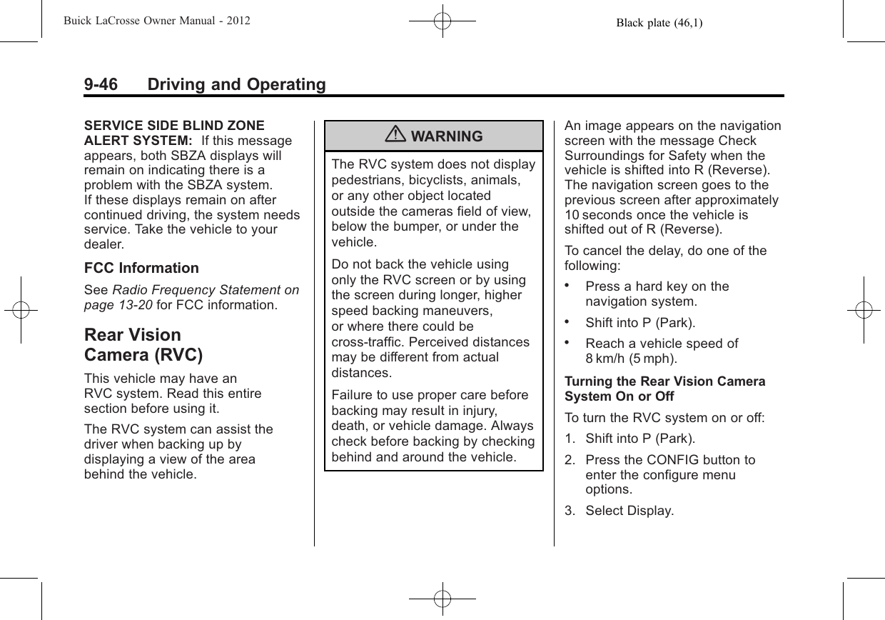 Black plate (46,1)Buick LaCrosse Owner Manual - 20129-46 Driving and OperatingSERVICE SIDE BLIND ZONEALERT SYSTEM: If this messageappears, both SBZA displays willremain on indicating there is aproblem with the SBZA system.If these displays remain on aftercontinued driving, the system needsservice. Take the vehicle to yourdealer.FCC InformationSee Radio Frequency Statement onpage 13‑20 for FCC information.Rear VisionCamera (RVC)This vehicle may have anRVC system. Read this entiresection before using it.The RVC system can assist thedriver when backing up bydisplaying a view of the areabehind the vehicle.{WARNINGThe RVC system does not displaypedestrians, bicyclists, animals,or any other object locatedoutside the cameras field of view,below the bumper, or under thevehicle.Do not back the vehicle usingonly the RVC screen or by usingthe screen during longer, higherspeed backing maneuvers,or where there could becross-traffic. Perceived distancesmay be different from actualdistances.Failure to use proper care beforebacking may result in injury,death, or vehicle damage. Alwayscheck before backing by checkingbehind and around the vehicle.An image appears on the navigationscreen with the message CheckSurroundings for Safety when thevehicle is shifted into R (Reverse).The navigation screen goes to theprevious screen after approximately10 seconds once the vehicle isshifted out of R (Reverse).To cancel the delay, do one of thefollowing:.Press a hard key on thenavigation system..Shift into P (Park)..Reach a vehicle speed of8 km/h (5 mph).Turning the Rear Vision CameraSystem On or OffTo turn the RVC system on or off:1. Shift into P (Park).2. Press the CONFIG button toenter the configure menuoptions.3. Select Display.