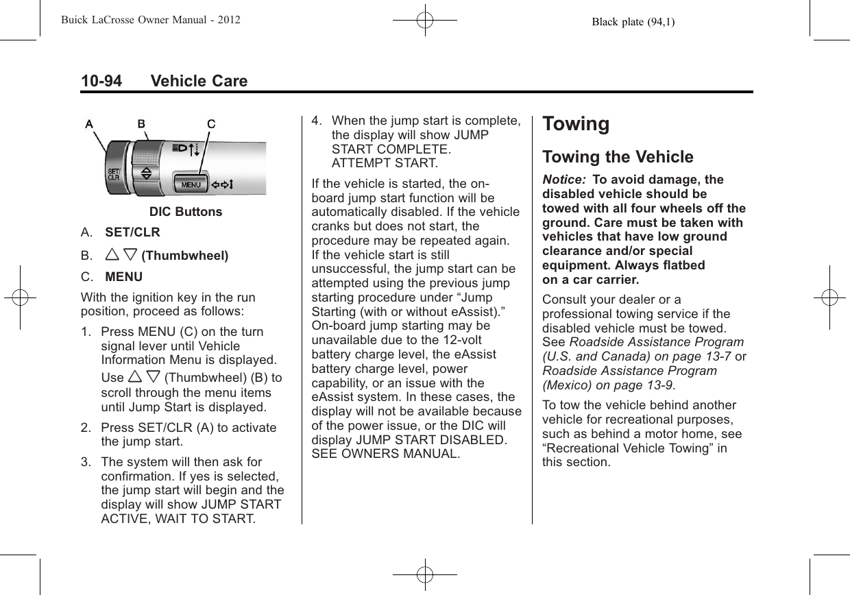 Black plate (94,1)Buick LaCrosse Owner Manual - 201210-94 Vehicle CareDIC ButtonsA. SET/CLRB. w x (Thumbwheel)C. MENUWith the ignition key in the runposition, proceed as follows:1. Press MENU (C) on the turnsignal lever until VehicleInformation Menu is displayed.Use w x (Thumbwheel) (B) toscroll through the menu itemsuntil Jump Start is displayed.2. Press SET/CLR (A) to activatethe jump start.3. The system will then ask forconfirmation. If yes is selected,the jump start will begin and thedisplay will show JUMP STARTACTIVE, WAIT TO START.4. When the jump start is complete,the display will show JUMPSTART COMPLETE.ATTEMPT START.If the vehicle is started, the on‐board jump start function will beautomatically disabled. If the vehiclecranks but does not start, theprocedure may be repeated again.If the vehicle start is stillunsuccessful, the jump start can beattempted using the previous jumpstarting procedure under “JumpStarting (with or without eAssist).”On‐board jump starting may beunavailable due to the 12-voltbattery charge level, the eAssistbattery charge level, powercapability, or an issue with theeAssist system. In these cases, thedisplay will not be available becauseof the power issue, or the DIC willdisplay JUMP START DISABLED.SEE OWNERS MANUAL.TowingTowing the VehicleNotice: To avoid damage, thedisabled vehicle should betowed with all four wheels off theground. Care must be taken withvehicles that have low groundclearance and/or specialequipment. Always flatbedon a car carrier.Consult your dealer or aprofessional towing service if thedisabled vehicle must be towed.See Roadside Assistance Program(U.S. and Canada) on page 13‑7orRoadside Assistance Program(Mexico) on page 13‑9.To tow the vehicle behind anothervehicle for recreational purposes,such as behind a motor home, see“Recreational Vehicle Towing”inthis section.