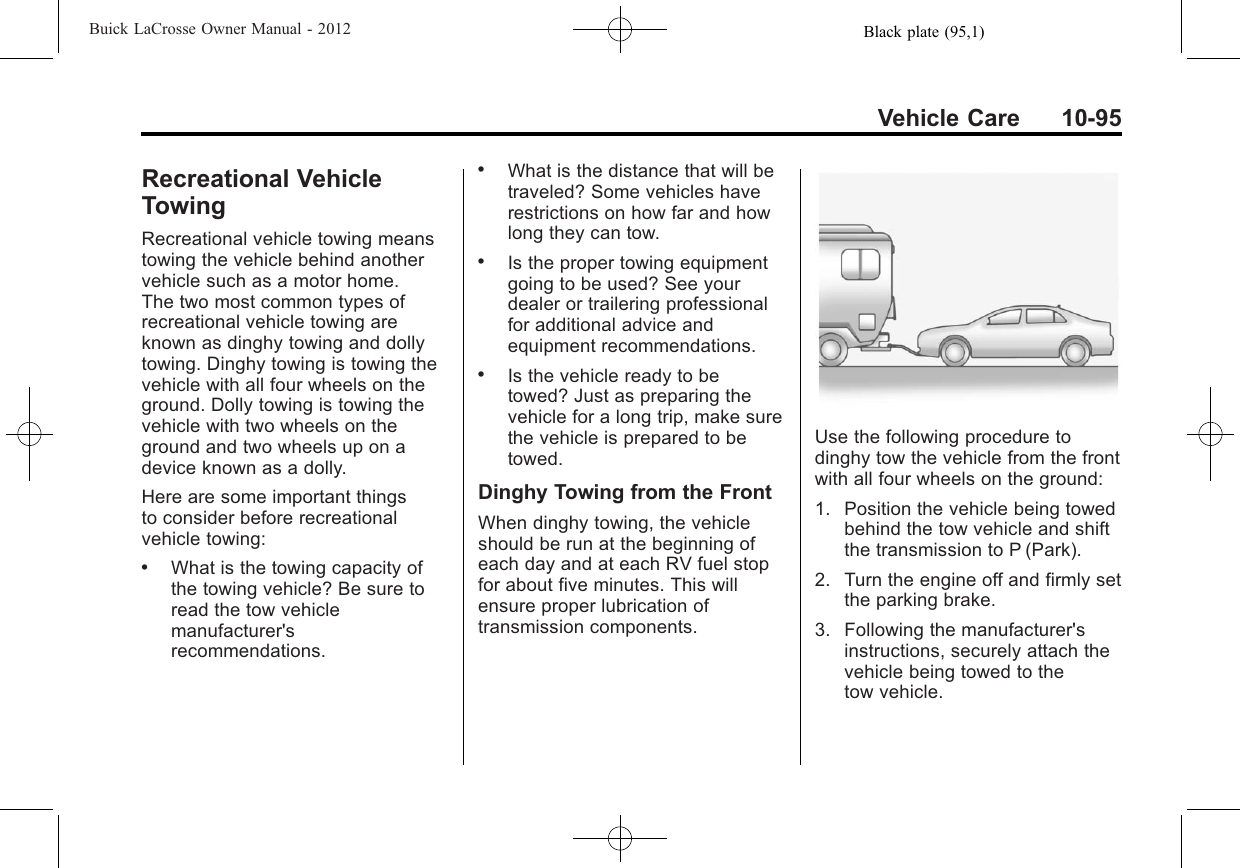 Black plate (95,1)Buick LaCrosse Owner Manual - 2012Vehicle Care 10-95Recreational VehicleTowingRecreational vehicle towing meanstowing the vehicle behind anothervehicle such as a motor home.The two most common types ofrecreational vehicle towing areknown as dinghy towing and dollytowing. Dinghy towing is towing thevehicle with all four wheels on theground. Dolly towing is towing thevehicle with two wheels on theground and two wheels up on adevice known as a dolly.Here are some important thingsto consider before recreationalvehicle towing:.What is the towing capacity ofthe towing vehicle? Be sure toread the tow vehiclemanufacturer&apos;srecommendations..What is the distance that will betraveled? Some vehicles haverestrictions on how far and howlong they can tow..Is the proper towing equipmentgoing to be used? See yourdealer or trailering professionalfor additional advice andequipment recommendations..Is the vehicle ready to betowed? Just as preparing thevehicle for a long trip, make surethe vehicle is prepared to betowed.Dinghy Towing from the FrontWhen dinghy towing, the vehicleshould be run at the beginning ofeach day and at each RV fuel stopfor about five minutes. This willensure proper lubrication oftransmission components.Use the following procedure todinghy tow the vehicle from the frontwith all four wheels on the ground:1. Position the vehicle being towedbehind the tow vehicle and shiftthe transmission to P (Park).2. Turn the engine off and firmly setthe parking brake.3. Following the manufacturer&apos;sinstructions, securely attach thevehicle being towed to thetow vehicle.