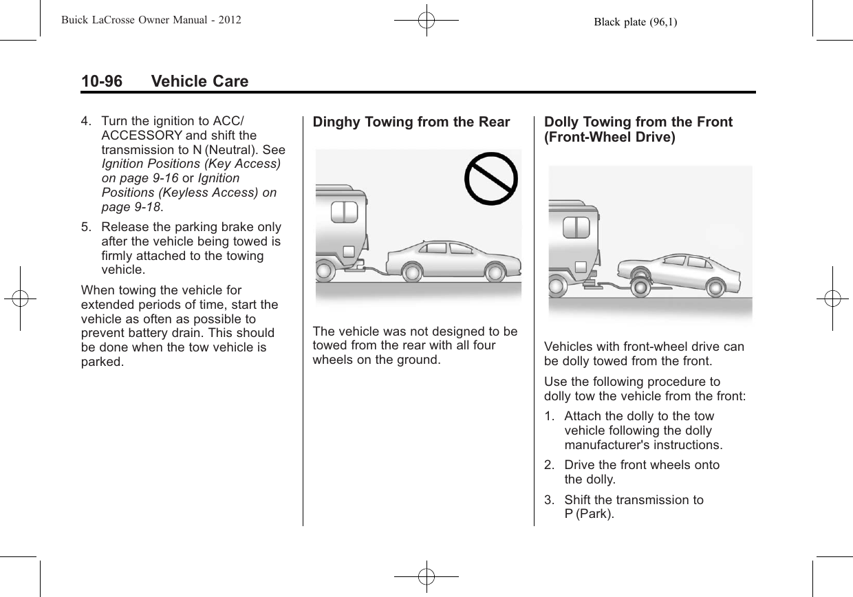 Black plate (96,1)Buick LaCrosse Owner Manual - 201210-96 Vehicle Care4. Turn the ignition to ACC/ACCESSORY and shift thetransmission to N (Neutral). SeeIgnition Positions (Key Access)on page 9‑16 or IgnitionPositions (Keyless Access) onpage 9‑18.5. Release the parking brake onlyafter the vehicle being towed isfirmly attached to the towingvehicle.When towing the vehicle forextended periods of time, start thevehicle as often as possible toprevent battery drain. This shouldbe done when the tow vehicle isparked.Dinghy Towing from the RearThe vehicle was not designed to betowed from the rear with all fourwheels on the ground.Dolly Towing from the Front(Front-Wheel Drive)Vehicles with front-wheel drive canbe dolly towed from the front.Use the following procedure todolly tow the vehicle from the front:1. Attach the dolly to the towvehicle following the dollymanufacturer&apos;s instructions.2. Drive the front wheels ontothe dolly.3. Shift the transmission toP (Park).