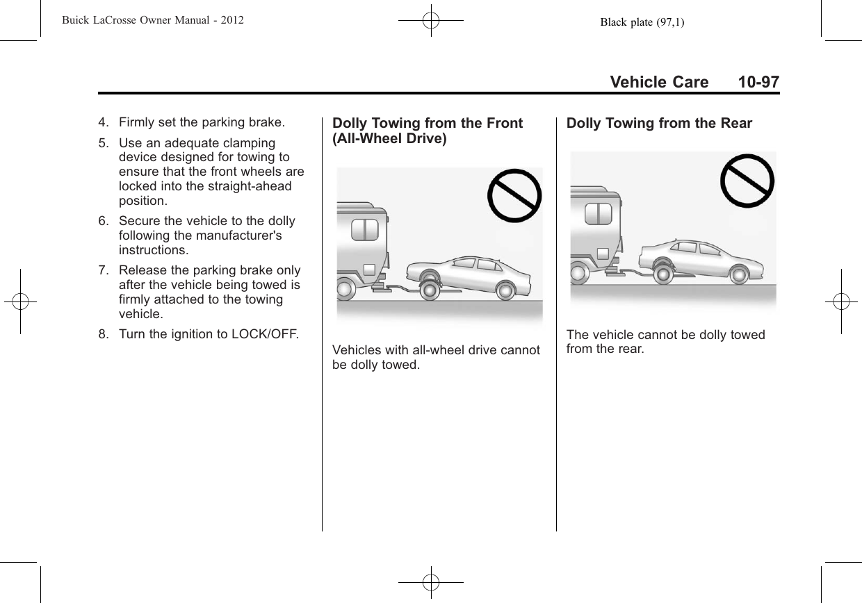 Black plate (97,1)Buick LaCrosse Owner Manual - 2012Vehicle Care 10-974. Firmly set the parking brake.5. Use an adequate clampingdevice designed for towing toensure that the front wheels arelocked into the straight-aheadposition.6. Secure the vehicle to the dollyfollowing the manufacturer&apos;sinstructions.7. Release the parking brake onlyafter the vehicle being towed isfirmly attached to the towingvehicle.8. Turn the ignition to LOCK/OFF.Dolly Towing from the Front(All-Wheel Drive)Vehicles with all-wheel drive cannotbe dolly towed.Dolly Towing from the RearThe vehicle cannot be dolly towedfrom the rear.