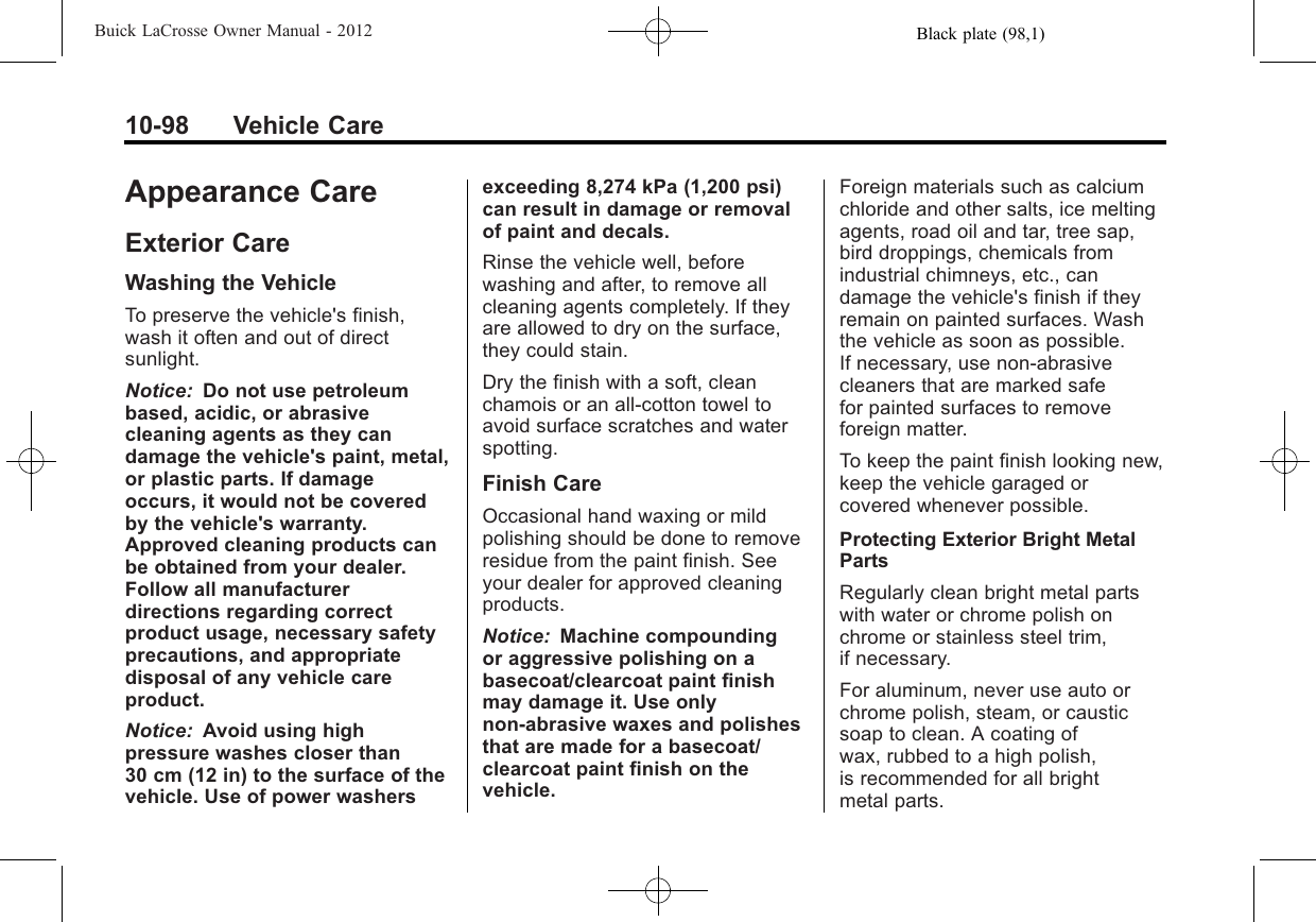 Black plate (98,1)Buick LaCrosse Owner Manual - 201210-98 Vehicle CareAppearance CareExterior CareWashing the VehicleTo preserve the vehicle&apos;s finish,wash it often and out of directsunlight.Notice: Do not use petroleumbased, acidic, or abrasivecleaning agents as they candamage the vehicle&apos;s paint, metal,or plastic parts. If damageoccurs, it would not be coveredby the vehicle&apos;s warranty.Approved cleaning products canbe obtained from your dealer.Follow all manufacturerdirections regarding correctproduct usage, necessary safetyprecautions, and appropriatedisposal of any vehicle careproduct.Notice: Avoid using highpressure washes closer than30 cm (12 in) to the surface of thevehicle. Use of power washersexceeding 8,274 kPa (1,200 psi)can result in damage or removalof paint and decals.Rinse the vehicle well, beforewashing and after, to remove allcleaning agents completely. If theyare allowed to dry on the surface,they could stain.Dry the finish with a soft, cleanchamois or an all-cotton towel toavoid surface scratches and waterspotting.Finish CareOccasional hand waxing or mildpolishing should be done to removeresidue from the paint finish. Seeyour dealer for approved cleaningproducts.Notice: Machine compoundingor aggressive polishing on abasecoat/clearcoat paint finishmay damage it. Use onlynon-abrasive waxes and polishesthat are made for a basecoat/clearcoat paint finish on thevehicle.Foreign materials such as calciumchloride and other salts, ice meltingagents, road oil and tar, tree sap,bird droppings, chemicals fromindustrial chimneys, etc., candamage the vehicle&apos;s finish if theyremain on painted surfaces. Washthe vehicle as soon as possible.If necessary, use non-abrasivecleaners that are marked safefor painted surfaces to removeforeign matter.To keep the paint finish looking new,keep the vehicle garaged orcovered whenever possible.Protecting Exterior Bright MetalPartsRegularly clean bright metal partswith water or chrome polish onchrome or stainless steel trim,if necessary.For aluminum, never use auto orchrome polish, steam, or causticsoap to clean. A coating ofwax, rubbed to a high polish,is recommended for all brightmetal parts.