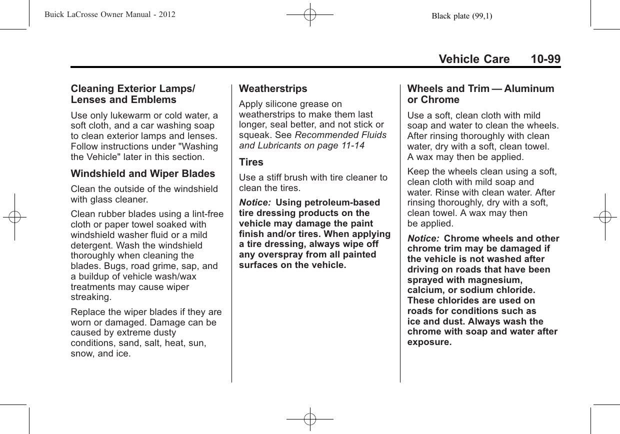 Black plate (99,1)Buick LaCrosse Owner Manual - 2012Vehicle Care 10-99Cleaning Exterior Lamps/Lenses and EmblemsUse only lukewarm or cold water, asoft cloth, and a car washing soapto clean exterior lamps and lenses.Follow instructions under &quot;Washingthe Vehicle&quot; later in this section.Windshield and Wiper BladesClean the outside of the windshieldwith glass cleaner.Clean rubber blades using a lint-freecloth or paper towel soaked withwindshield washer fluid or a milddetergent. Wash the windshieldthoroughly when cleaning theblades. Bugs, road grime, sap, anda buildup of vehicle wash/waxtreatments may cause wiperstreaking.Replace the wiper blades if they areworn or damaged. Damage can becaused by extreme dustyconditions, sand, salt, heat, sun,snow, and ice.WeatherstripsApply silicone grease onweatherstrips to make them lastlonger, seal better, and not stick orsqueak. See Recommended Fluidsand Lubricants on page 11‑14TiresUse a stiff brush with tire cleaner toclean the tires.Notice: Using petroleum-basedtire dressing products on thevehicle may damage the paintfinish and/or tires. When applyinga tire dressing, always wipe offany overspray from all paintedsurfaces on the vehicle.Wheels and Trim —Aluminumor ChromeUse a soft, clean cloth with mildsoap and water to clean the wheels.After rinsing thoroughly with cleanwater, dry with a soft, clean towel.A wax may then be applied.Keep the wheels clean using a soft,clean cloth with mild soap andwater. Rinse with clean water. Afterrinsing thoroughly, dry with a soft,clean towel. A wax may thenbe applied.Notice: Chrome wheels and otherchrome trim may be damaged ifthe vehicle is not washed afterdriving on roads that have beensprayed with magnesium,calcium, or sodium chloride.These chlorides are used onroads for conditions such asice and dust. Always wash thechrome with soap and water afterexposure.