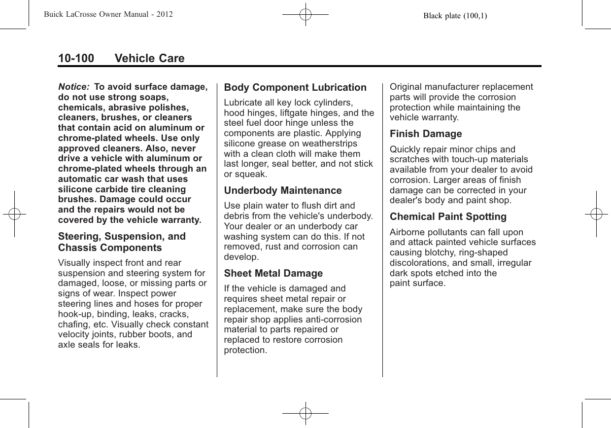 Black plate (100,1)Buick LaCrosse Owner Manual - 201210-100 Vehicle CareNotice: To avoid surface damage,do not use strong soaps,chemicals, abrasive polishes,cleaners, brushes, or cleanersthat contain acid on aluminum orchrome-plated wheels. Use onlyapproved cleaners. Also, neverdrive a vehicle with aluminum orchrome-plated wheels through anautomatic car wash that usessilicone carbide tire cleaningbrushes. Damage could occurand the repairs would not becovered by the vehicle warranty.Steering, Suspension, andChassis ComponentsVisually inspect front and rearsuspension and steering system fordamaged, loose, or missing parts orsigns of wear. Inspect powersteering lines and hoses for properhook-up, binding, leaks, cracks,chafing, etc. Visually check constantvelocity joints, rubber boots, andaxle seals for leaks.Body Component LubricationLubricate all key lock cylinders,hood hinges, liftgate hinges, and thesteel fuel door hinge unless thecomponents are plastic. Applyingsilicone grease on weatherstripswith a clean cloth will make themlast longer, seal better, and not stickor squeak.Underbody MaintenanceUse plain water to flush dirt anddebris from the vehicle&apos;s underbody.Your dealer or an underbody carwashing system can do this. If notremoved, rust and corrosion candevelop.Sheet Metal DamageIf the vehicle is damaged andrequires sheet metal repair orreplacement, make sure the bodyrepair shop applies anti-corrosionmaterial to parts repaired orreplaced to restore corrosionprotection.Original manufacturer replacementparts will provide the corrosionprotection while maintaining thevehicle warranty.Finish DamageQuickly repair minor chips andscratches with touch-up materialsavailable from your dealer to avoidcorrosion. Larger areas of finishdamage can be corrected in yourdealer&apos;s body and paint shop.Chemical Paint SpottingAirborne pollutants can fall uponand attack painted vehicle surfacescausing blotchy, ring-shapeddiscolorations, and small, irregulardark spots etched into thepaint surface.