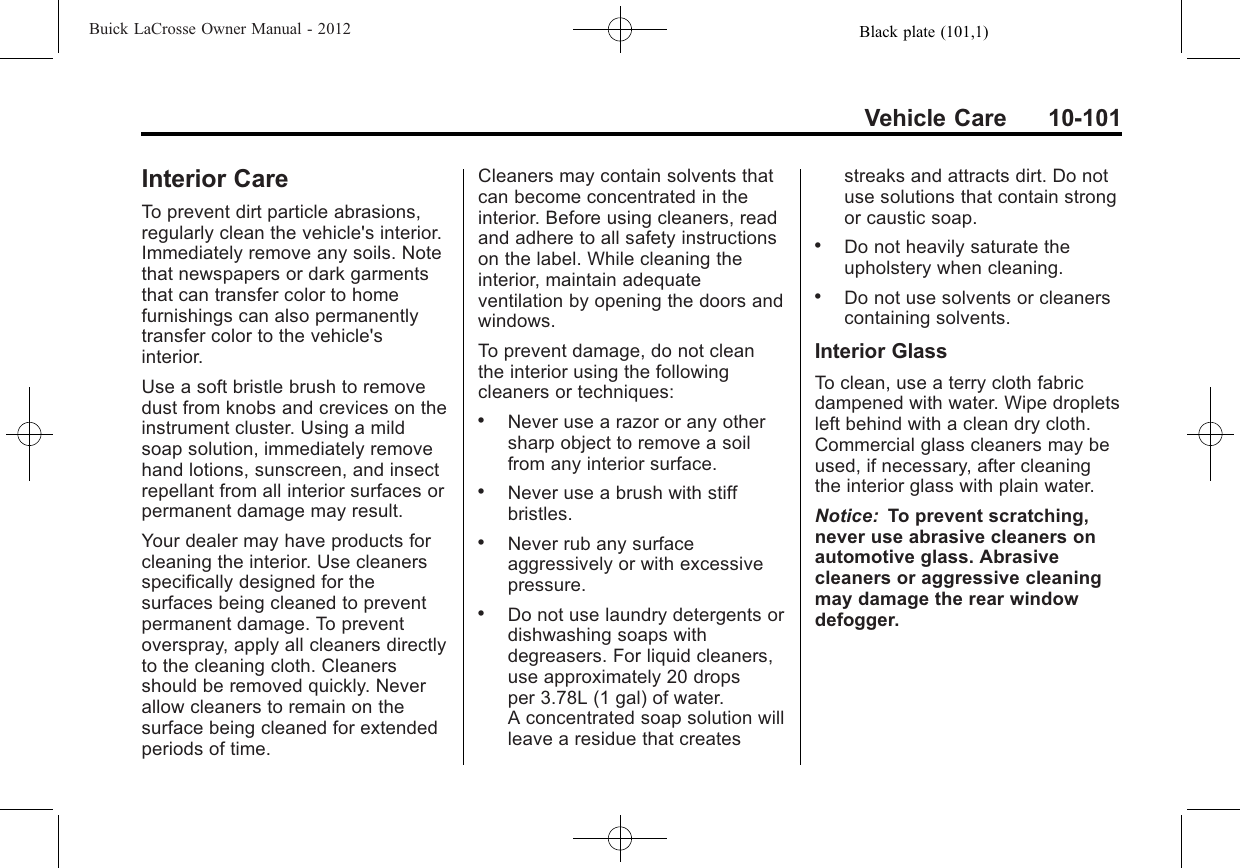 Black plate (101,1)Buick LaCrosse Owner Manual - 2012Vehicle Care 10-101Interior CareTo prevent dirt particle abrasions,regularly clean the vehicle&apos;s interior.Immediately remove any soils. Notethat newspapers or dark garmentsthat can transfer color to homefurnishings can also permanentlytransfer color to the vehicle&apos;sinterior.Use a soft bristle brush to removedust from knobs and crevices on theinstrument cluster. Using a mildsoap solution, immediately removehand lotions, sunscreen, and insectrepellant from all interior surfaces orpermanent damage may result.Your dealer may have products forcleaning the interior. Use cleanersspecifically designed for thesurfaces being cleaned to preventpermanent damage. To preventoverspray, apply all cleaners directlyto the cleaning cloth. Cleanersshould be removed quickly. Neverallow cleaners to remain on thesurface being cleaned for extendedperiods of time.Cleaners may contain solvents thatcan become concentrated in theinterior. Before using cleaners, readand adhere to all safety instructionson the label. While cleaning theinterior, maintain adequateventilation by opening the doors andwindows.To prevent damage, do not cleanthe interior using the followingcleaners or techniques:.Never use a razor or any othersharp object to remove a soilfrom any interior surface..Never use a brush with stiffbristles..Never rub any surfaceaggressively or with excessivepressure..Do not use laundry detergents ordishwashing soaps withdegreasers. For liquid cleaners,use approximately 20 dropsper 3.78L (1 gal) of water.A concentrated soap solution willleave a residue that createsstreaks and attracts dirt. Do notuse solutions that contain strongor caustic soap..Do not heavily saturate theupholstery when cleaning..Do not use solvents or cleanerscontaining solvents.Interior GlassTo clean, use a terry cloth fabricdampened with water. Wipe dropletsleft behind with a clean dry cloth.Commercial glass cleaners may beused, if necessary, after cleaningthe interior glass with plain water.Notice: To prevent scratching,never use abrasive cleaners onautomotive glass. Abrasivecleaners or aggressive cleaningmay damage the rear windowdefogger.