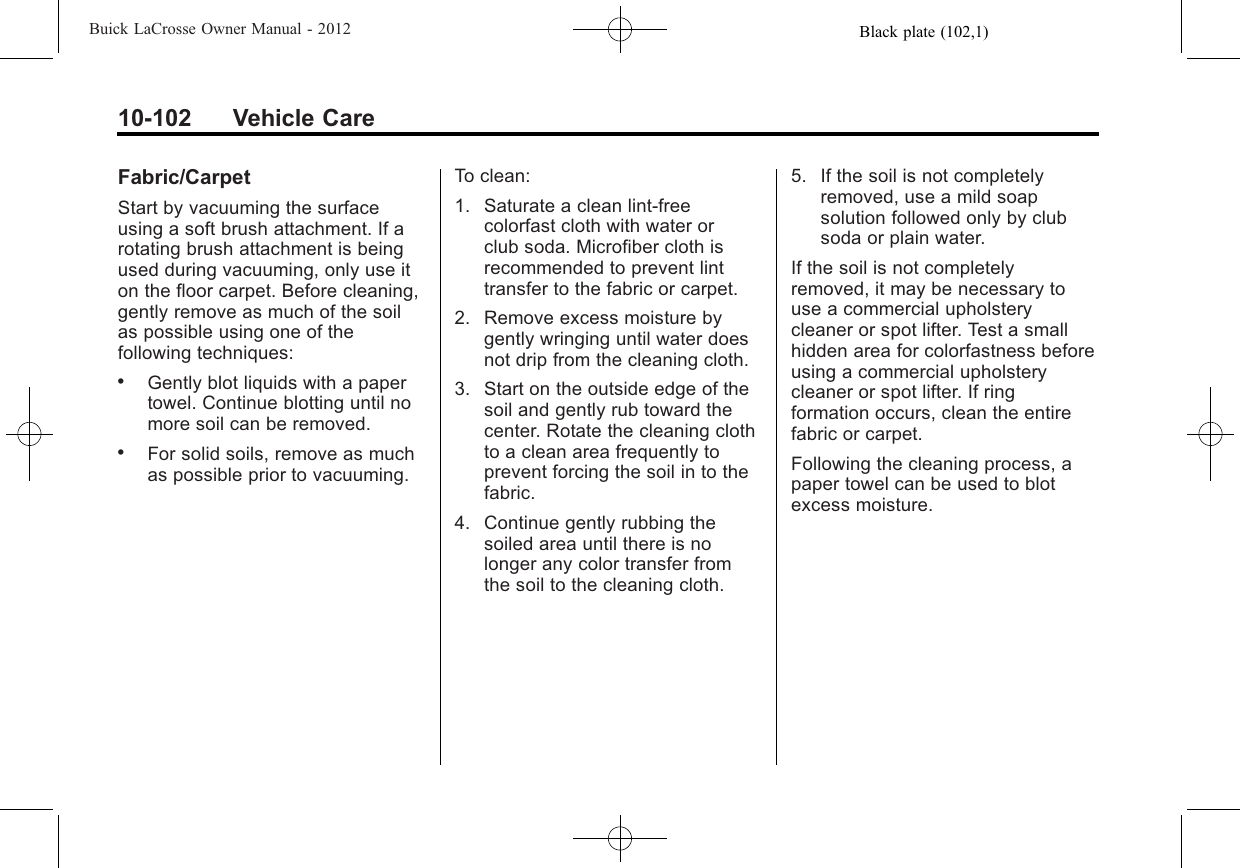 Black plate (102,1)Buick LaCrosse Owner Manual - 201210-102 Vehicle CareFabric/CarpetStart by vacuuming the surfaceusing a soft brush attachment. If arotating brush attachment is beingused during vacuuming, only use iton the floor carpet. Before cleaning,gently remove as much of the soilas possible using one of thefollowing techniques:.Gently blot liquids with a papertowel. Continue blotting until nomore soil can be removed..For solid soils, remove as muchas possible prior to vacuuming.To clean:1. Saturate a clean lint-freecolorfast cloth with water orclub soda. Microfiber cloth isrecommended to prevent linttransfer to the fabric or carpet.2. Remove excess moisture bygently wringing until water doesnot drip from the cleaning cloth.3. Start on the outside edge of thesoil and gently rub toward thecenter. Rotate the cleaning clothto a clean area frequently toprevent forcing the soil in to thefabric.4. Continue gently rubbing thesoiled area until there is nolonger any color transfer fromthe soil to the cleaning cloth.5. If the soil is not completelyremoved, use a mild soapsolution followed only by clubsoda or plain water.If the soil is not completelyremoved, it may be necessary touse a commercial upholsterycleaner or spot lifter. Test a smallhidden area for colorfastness beforeusing a commercial upholsterycleaner or spot lifter. If ringformation occurs, clean the entirefabric or carpet.Following the cleaning process, apaper towel can be used to blotexcess moisture.