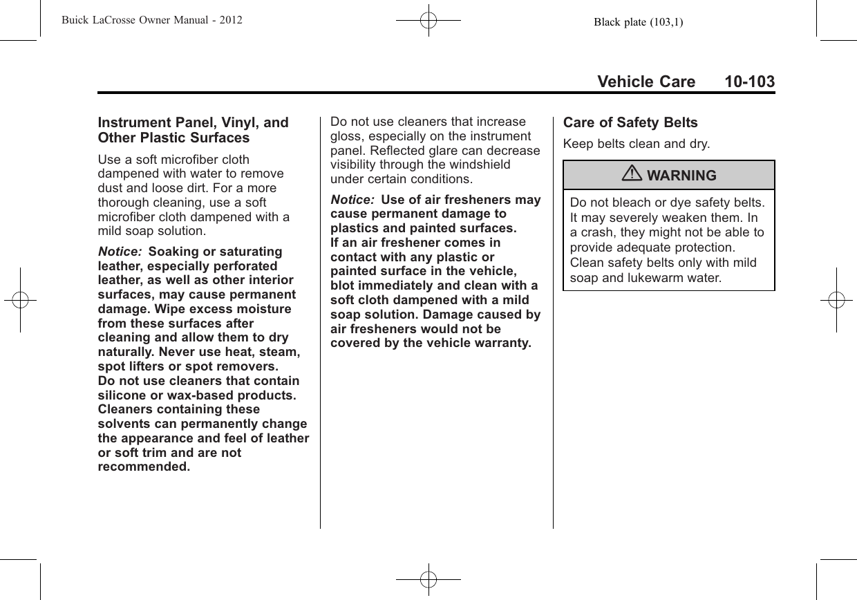Black plate (103,1)Buick LaCrosse Owner Manual - 2012Vehicle Care 10-103Instrument Panel, Vinyl, andOther Plastic SurfacesUse a soft microfiber clothdampened with water to removedust and loose dirt. For a morethorough cleaning, use a softmicrofiber cloth dampened with amild soap solution.Notice: Soaking or saturatingleather, especially perforatedleather, as well as other interiorsurfaces, may cause permanentdamage. Wipe excess moisturefrom these surfaces aftercleaning and allow them to drynaturally. Never use heat, steam,spot lifters or spot removers.Do not use cleaners that containsilicone or wax-based products.Cleaners containing thesesolvents can permanently changethe appearance and feel of leatheror soft trim and are notrecommended.Do not use cleaners that increasegloss, especially on the instrumentpanel. Reflected glare can decreasevisibility through the windshieldunder certain conditions.Notice: Use of air fresheners maycause permanent damage toplastics and painted surfaces.If an air freshener comes incontact with any plastic orpainted surface in the vehicle,blot immediately and clean with asoft cloth dampened with a mildsoap solution. Damage caused byair fresheners would not becovered by the vehicle warranty.Care of Safety BeltsKeep belts clean and dry.{WARNINGDo not bleach or dye safety belts.It may severely weaken them. Ina crash, they might not be able toprovide adequate protection.Clean safety belts only with mildsoap and lukewarm water.