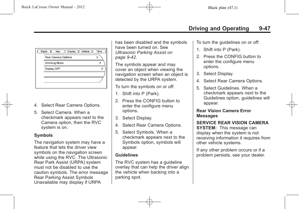 Black plate (47,1)Buick LaCrosse Owner Manual - 2012Driving and Operating 9-474. Select Rear Camera Options.5. Select Camera. When acheckmark appears next to theCamera option, then the RVCsystem is on.SymbolsThe navigation system may have afeature that lets the driver viewsymbols on the navigation screenwhile using the RVC. The UltrasonicRear Park Assist (URPA) systemmust not be disabled to use thecaution symbols. The error messageRear Parking Assist SymbolsUnavailable may display if URPAhas been disabled and the symbolshave been turned on. SeeUltrasonic Parking Assist onpage 9‑42.The symbols appear and maycover an object when viewing thenavigation screen when an object isdetected by the URPA system.To turn the symbols on or off:1. Shift into P (Park).2. Press the CONFIG button toenter the configure menuoptions.3. Select Display.4. Select Rear Camera Options.5. Select Symbols. When acheckmark appears next to theSymbols option, symbols willappear.GuidelinesThe RVC system has a guidelineoverlay that can help the driver alignthe vehicle when backing into aparking spot.To turn the guidelines on or off:1. Shift into P (Park).2. Press the CONFIG button toenter the configure menuoptions.3. Select Display.4. Select Rear Camera Options.5. Select Guidelines. When acheckmark appears next to theGuidelines option, guidelines willappear.Rear Vision Camera ErrorMessagesSERVICE REAR VISION CAMERASYSTEM: This message candisplay when the system is notreceiving information it requires fromother vehicle systems.If any other problem occurs or if aproblem persists, see your dealer.