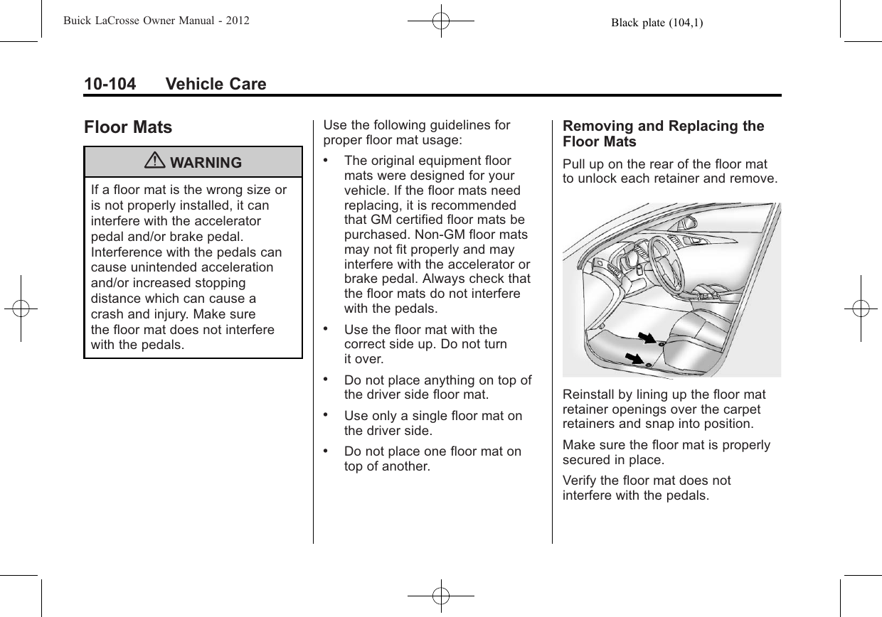 Black plate (104,1)Buick LaCrosse Owner Manual - 201210-104 Vehicle CareFloor Mats{WARNINGIf a floor mat is the wrong size oris not properly installed, it caninterfere with the acceleratorpedal and/or brake pedal.Interference with the pedals cancause unintended accelerationand/or increased stoppingdistance which can cause acrash and injury. Make surethe floor mat does not interferewith the pedals.Use the following guidelines forproper floor mat usage:.The original equipment floormats were designed for yourvehicle. If the floor mats needreplacing, it is recommendedthat GM certified floor mats bepurchased. Non-GM floor matsmay not fit properly and mayinterfere with the accelerator orbrake pedal. Always check thatthe floor mats do not interferewith the pedals..Use the floor mat with thecorrect side up. Do not turnit over..Do not place anything on top ofthe driver side floor mat..Use only a single floor mat onthe driver side..Do not place one floor mat ontop of another.Removing and Replacing theFloor MatsPull up on the rear of the floor matto unlock each retainer and remove.Reinstall by lining up the floor matretainer openings over the carpetretainers and snap into position.Make sure the floor mat is properlysecured in place.Verify the floor mat does notinterfere with the pedals.