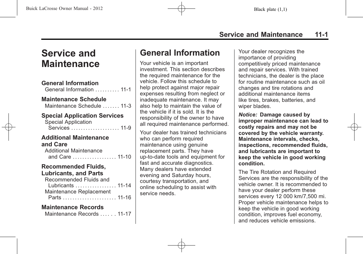 Black plate (1,1)Buick LaCrosse Owner Manual - 2012Service and Maintenance 11-1Service andMaintenanceGeneral InformationGeneral Information . . . . . . . . . . 11-1Maintenance ScheduleMaintenance Schedule . . . . . . . 11-3Special Application ServicesSpecial ApplicationServices . . . . . . . . . . . . . . . . . . . . 11-9Additional Maintenanceand CareAdditional Maintenanceand Care . . . . . . . . . . . . . . . . . . 11-10Recommended Fluids,Lubricants, and PartsRecommended Fluids andLubricants . . . . . . . . . . . . . . . . . 11-14Maintenance ReplacementParts . . . . . . . . . . . . . . . . . . . . . . 11-16Maintenance RecordsMaintenance Records . . . . . . 11-17General InformationYour vehicle is an importantinvestment. This section describesthe required maintenance for thevehicle. Follow this schedule tohelp protect against major repairexpenses resulting from neglect orinadequate maintenance. It mayalso help to maintain the value ofthe vehicle if it is sold. It is theresponsibility of the owner to haveall required maintenance performed.Your dealer has trained technicianswho can perform requiredmaintenance using genuinereplacement parts. They haveup‐to‐date tools and equipment forfast and accurate diagnostics.Many dealers have extendedevening and Saturday hours,courtesy transportation, andonline scheduling to assist withservice needs.Your dealer recognizes theimportance of providingcompetitively priced maintenanceand repair services. With trainedtechnicians, the dealer is the placefor routine maintenance such as oilchanges and tire rotations andadditional maintenance itemslike tires, brakes, batteries, andwiper blades.Notice: Damage caused byimproper maintenance can lead tocostly repairs and may not becovered by the vehicle warranty.Maintenance intervals, checks,inspections, recommended fluids,and lubricants are important tokeep the vehicle in good workingcondition.The Tire Rotation and RequiredServices are the responsibility of thevehicle owner. It is recommended tohave your dealer perform theseservices every 12 000 km/7,500 mi.Proper vehicle maintenance helps tokeep the vehicle in good workingcondition, improves fuel economy,and reduces vehicle emissions.