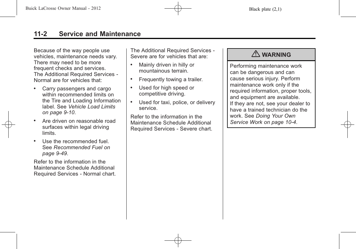 Black plate (2,1)Buick LaCrosse Owner Manual - 201211-2 Service and MaintenanceBecause of the way people usevehicles, maintenance needs vary.There may need to be morefrequent checks and services.The Additional Required Services ‐Normal are for vehicles that:.Carry passengers and cargowithin recommended limits onthe Tire and Loading Informationlabel. See Vehicle Load Limitson page 9‑10..Are driven on reasonable roadsurfaces within legal drivinglimits..Use the recommended fuel.See Recommended Fuel onpage 9‑49.Refer to the information in theMaintenance Schedule AdditionalRequired Services ‐Normal chart.The Additional Required Services ‐Severe are for vehicles that are:.Mainly driven in hilly ormountainous terrain..Frequently towing a trailer..Used for high speed orcompetitive driving..Used for taxi, police, or deliveryservice.Refer to the information in theMaintenance Schedule AdditionalRequired Services ‐Severe chart.{WARNINGPerforming maintenance workcan be dangerous and cancause serious injury. Performmaintenance work only if therequired information, proper tools,and equipment are available.If they are not, see your dealer tohave a trained technician do thework. See Doing Your OwnService Work on page 10‑4.