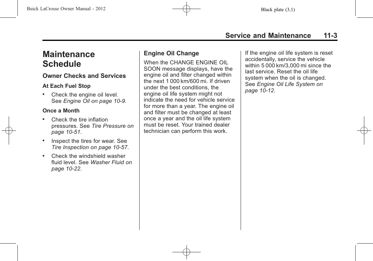 Black plate (3,1)Buick LaCrosse Owner Manual - 2012Service and Maintenance 11-3MaintenanceScheduleOwner Checks and ServicesAt Each Fuel Stop.Check the engine oil level.See Engine Oil on page 10‑9.Once a Month.Check the tire inflationpressures. See Tire Pressure onpage 10‑51..Inspect the tires for wear. SeeTire Inspection on page 10‑57..Check the windshield washerfluid level. See Washer Fluid onpage 10‑22.Engine Oil ChangeWhen the CHANGE ENGINE OILSOON message displays, have theengine oil and filter changed withinthe next 1 000 km/600 mi. If drivenunder the best conditions, theengine oil life system might notindicate the need for vehicle servicefor more than a year. The engine oiland filter must be changed at leastonce a year and the oil life systemmust be reset. Your trained dealertechnician can perform this work.If the engine oil life system is resetaccidentally, service the vehiclewithin 5 000 km/3,000 mi since thelast service. Reset the oil lifesystem when the oil is changed.See Engine Oil Life System onpage 10‑12.