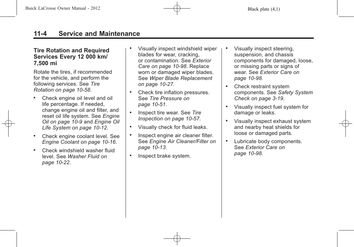 Black plate (4,1)Buick LaCrosse Owner Manual - 201211-4 Service and MaintenanceTire Rotation and RequiredServices Every 12 000 km/7,500 miRotate the tires, if recommendedfor the vehicle, and perform thefollowing services. See TireRotation on page 10‑58..Check engine oil level and oillife percentage. If needed,change engine oil and filter, andreset oil life system. See EngineOil on page 10‑9and Engine OilLife System on page 10‑12..Check engine coolant level. SeeEngine Coolant on page 10‑16..Check windshield washer fluidlevel. See Washer Fluid onpage 10‑22..Visually inspect windshield wiperblades for wear, cracking,or contamination. See ExteriorCare on page 10‑98. Replaceworn or damaged wiper blades.See Wiper Blade Replacementon page 10‑27..Check tire inflation pressures.See Tire Pressure onpage 10‑51..Inspect tire wear. See TireInspection on page 10‑57..Visually check for fluid leaks..Inspect engine air cleaner filter.See Engine Air Cleaner/Filter onpage 10‑13..Inspect brake system..Visually inspect steering,suspension, and chassiscomponents for damaged, loose,or missing parts or signs ofwear. See Exterior Care onpage 10‑98..Check restraint systemcomponents. See Safety SystemCheck on page 3‑19..Visually inspect fuel system fordamage or leaks..Visually inspect exhaust systemand nearby heat shields forloose or damaged parts..Lubricate body components.See Exterior Care onpage 10‑98.