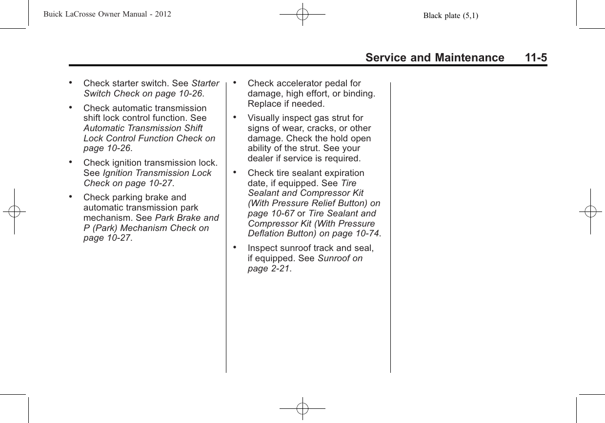 Black plate (5,1)Buick LaCrosse Owner Manual - 2012Service and Maintenance 11-5.Check starter switch. See StarterSwitch Check on page 10‑26..Check automatic transmissionshift lock control function. SeeAutomatic Transmission ShiftLock Control Function Check onpage 10‑26..Check ignition transmission lock.See Ignition Transmission LockCheck on page 10‑27..Check parking brake andautomatic transmission parkmechanism. See Park Brake andP (Park) Mechanism Check onpage 10‑27..Check accelerator pedal fordamage, high effort, or binding.Replace if needed..Visually inspect gas strut forsigns of wear, cracks, or otherdamage. Check the hold openability of the strut. See yourdealer if service is required..Check tire sealant expirationdate, if equipped. See TireSealant and Compressor Kit(With Pressure Relief Button) onpage 10‑67 or Tire Sealant andCompressor Kit (With PressureDeflation Button) on page 10‑74..Inspect sunroof track and seal,if equipped. See Sunroof onpage 2‑21.