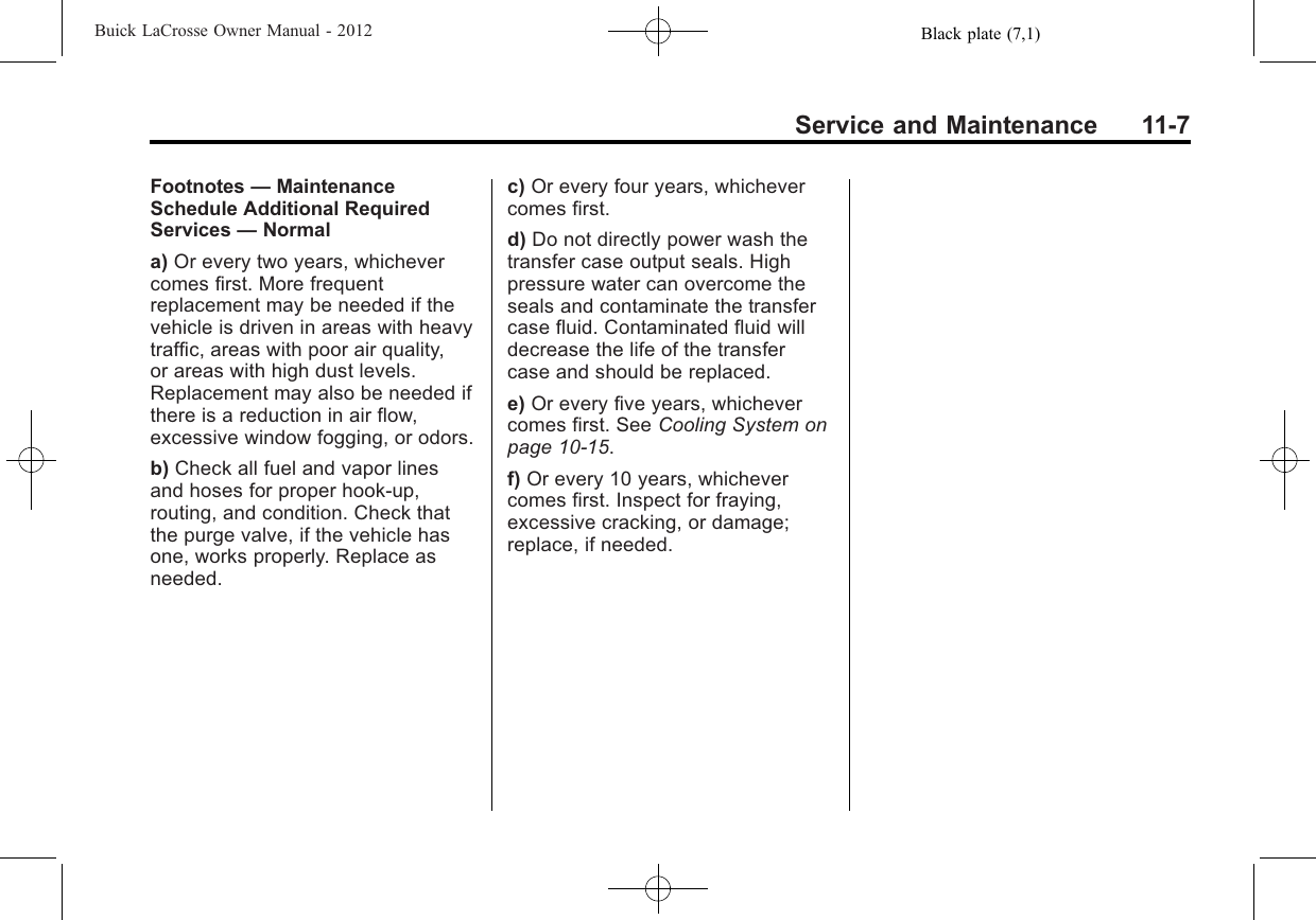 Black plate (7,1)Buick LaCrosse Owner Manual - 2012Service and Maintenance 11-7Footnotes —MaintenanceSchedule Additional RequiredServices —Normala) Or every two years, whichevercomes first. More frequentreplacement may be needed if thevehicle is driven in areas with heavytraffic, areas with poor air quality,or areas with high dust levels.Replacement may also be needed ifthere is a reduction in air flow,excessive window fogging, or odors.b) Check all fuel and vapor linesand hoses for proper hook‐up,routing, and condition. Check thatthe purge valve, if the vehicle hasone, works properly. Replace asneeded.c) Or every four years, whichevercomes first.d) Do not directly power wash thetransfer case output seals. Highpressure water can overcome theseals and contaminate the transfercase fluid. Contaminated fluid willdecrease the life of the transfercase and should be replaced.e) Or every five years, whichevercomes first. See Cooling System onpage 10‑15.f) Or every 10 years, whichevercomes first. Inspect for fraying,excessive cracking, or damage;replace, if needed.