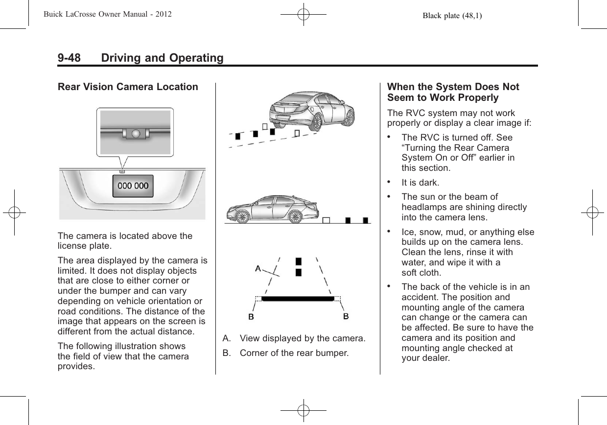 Black plate (48,1)Buick LaCrosse Owner Manual - 20129-48 Driving and OperatingRear Vision Camera LocationThe camera is located above thelicense plate.The area displayed by the camera islimited. It does not display objectsthat are close to either corner orunder the bumper and can varydepending on vehicle orientation orroad conditions. The distance of theimage that appears on the screen isdifferent from the actual distance.The following illustration showsthe field of view that the cameraprovides.A. View displayed by the camera.B. Corner of the rear bumper.When the System Does NotSeem to Work ProperlyThe RVC system may not workproperly or display a clear image if:.The RVC is turned off. See“Turning the Rear CameraSystem On or Off”earlier inthis section..It is dark..The sun or the beam ofheadlamps are shining directlyinto the camera lens..Ice, snow, mud, or anything elsebuilds up on the camera lens.Clean the lens, rinse it withwater, and wipe it with asoft cloth..The back of the vehicle is in anaccident. The position andmounting angle of the cameracan change or the camera canbe affected. Be sure to have thecamera and its position andmounting angle checked atyour dealer.