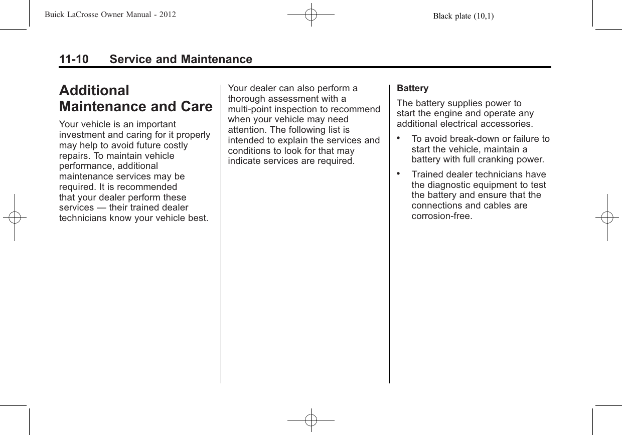 Black plate (10,1)Buick LaCrosse Owner Manual - 201211-10 Service and MaintenanceAdditionalMaintenance and CareYour vehicle is an importantinvestment and caring for it properlymay help to avoid future costlyrepairs. To maintain vehicleperformance, additionalmaintenance services may berequired. It is recommendedthat your dealer perform theseservices —their trained dealertechnicians know your vehicle best.Your dealer can also perform athorough assessment with amulti‐point inspection to recommendwhen your vehicle may needattention. The following list isintended to explain the services andconditions to look for that mayindicate services are required.BatteryThe battery supplies power tostart the engine and operate anyadditional electrical accessories..To avoid break‐down or failure tostart the vehicle, maintain abattery with full cranking power..Trained dealer technicians havethe diagnostic equipment to testthe battery and ensure that theconnections and cables arecorrosion‐free.