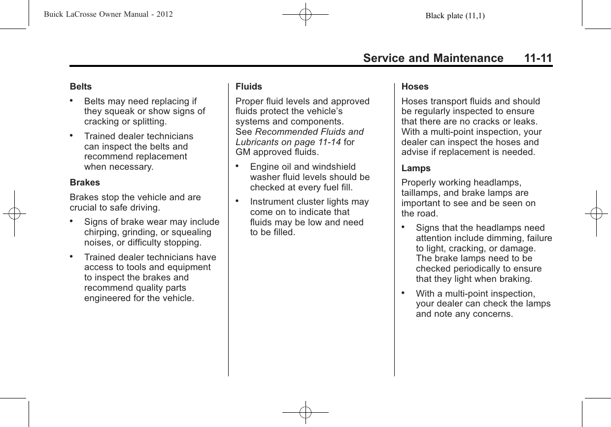 Black plate (11,1)Buick LaCrosse Owner Manual - 2012Service and Maintenance 11-11Belts.Belts may need replacing ifthey squeak or show signs ofcracking or splitting..Trained dealer technicianscan inspect the belts andrecommend replacementwhen necessary.BrakesBrakes stop the vehicle and arecrucial to safe driving..Signs of brake wear may includechirping, grinding, or squealingnoises, or difficulty stopping..Trained dealer technicians haveaccess to tools and equipmentto inspect the brakes andrecommend quality partsengineered for the vehicle.FluidsProper fluid levels and approvedfluids protect the vehicle’ssystems and components.See Recommended Fluids andLubricants on page 11‑14 forGM approved fluids..Engine oil and windshieldwasher fluid levels should bechecked at every fuel fill..Instrument cluster lights maycome on to indicate thatfluids may be low and needto be filled.HosesHoses transport fluids and shouldbe regularly inspected to ensurethat there are no cracks or leaks.With a multi‐point inspection, yourdealer can inspect the hoses andadvise if replacement is needed.LampsProperly working headlamps,taillamps, and brake lamps areimportant to see and be seen onthe road..Signs that the headlamps needattention include dimming, failureto light, cracking, or damage.The brake lamps need to bechecked periodically to ensurethat they light when braking..With a multi‐point inspection,your dealer can check the lampsand note any concerns.