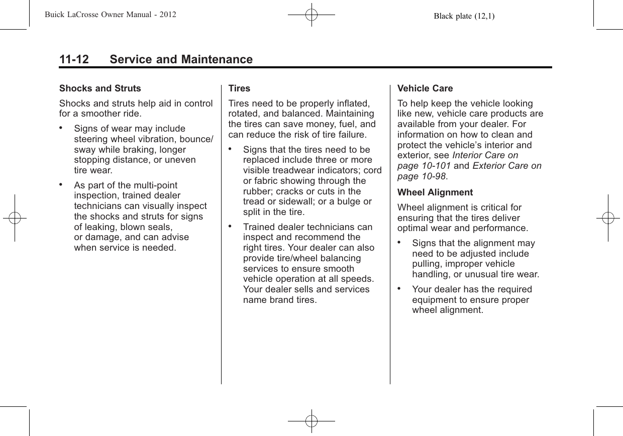 Black plate (12,1)Buick LaCrosse Owner Manual - 201211-12 Service and MaintenanceShocks and StrutsShocks and struts help aid in controlfor a smoother ride..Signs of wear may includesteering wheel vibration, bounce/sway while braking, longerstopping distance, or uneventire wear..As part of the multi‐pointinspection, trained dealertechnicians can visually inspectthe shocks and struts for signsof leaking, blown seals,or damage, and can advisewhen service is needed.TiresTires need to be properly inflated,rotated, and balanced. Maintainingthe tires can save money, fuel, andcan reduce the risk of tire failure..Signs that the tires need to bereplaced include three or morevisible treadwear indicators; cordor fabric showing through therubber; cracks or cuts in thetread or sidewall; or a bulge orsplit in the tire..Trained dealer technicians caninspect and recommend theright tires. Your dealer can alsoprovide tire/wheel balancingservices to ensure smoothvehicle operation at all speeds.Your dealer sells and servicesname brand tires.Vehicle CareTo help keep the vehicle lookinglike new, vehicle care products areavailable from your dealer. Forinformation on how to clean andprotect the vehicle’s interior andexterior, see Interior Care onpage 10‑101 and Exterior Care onpage 10‑98.Wheel AlignmentWheel alignment is critical forensuring that the tires deliveroptimal wear and performance..Signs that the alignment mayneed to be adjusted includepulling, improper vehiclehandling, or unusual tire wear..Your dealer has the requiredequipment to ensure properwheel alignment.