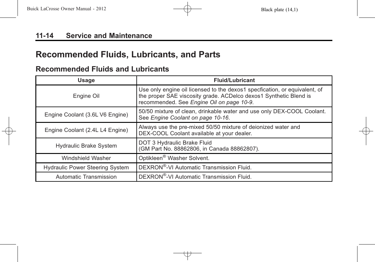 Black plate (14,1)Buick LaCrosse Owner Manual - 201211-14 Service and MaintenanceRecommended Fluids, Lubricants, and PartsRecommended Fluids and LubricantsUsage Fluid/LubricantEngine OilUse only engine oil licensed to the dexos1 specfication, or equivalent, ofthe proper SAE viscosity grade. ACDelco dexos1 Synthetic Blend isrecommended. See Engine Oil on page 10‑9.Engine Coolant (3.6L V6 Engine) 50/50 mixture of clean, drinkable water and use only DEX-COOL Coolant.See Engine Coolant on page 10‑16.Engine Coolant (2.4L L4 Engine) Always use the pre‐mixed 50/50 mixture of deionized water andDEX-COOL Coolant available at your dealer.Hydraulic Brake System DOT 3 Hydraulic Brake Fluid(GM Part No. 88862806, in Canada 88862807).Windshield Washer Optikleen®Washer Solvent.Hydraulic Power Steering System DEXRON®-VI Automatic Transmission Fluid.Automatic Transmission DEXRON®-VI Automatic Transmission Fluid.