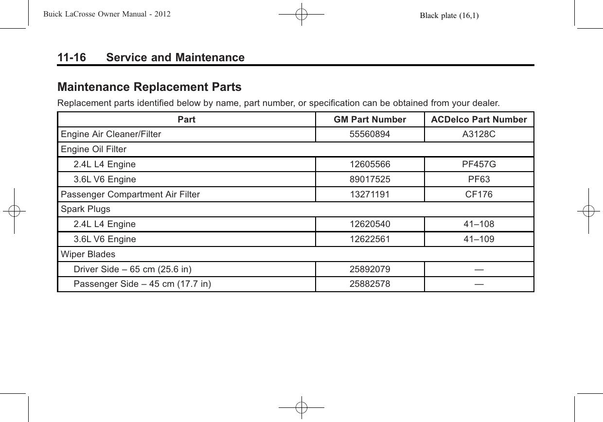 Black plate (16,1)Buick LaCrosse Owner Manual - 201211-16 Service and MaintenanceMaintenance Replacement PartsReplacement parts identified below by name, part number, or specification can be obtained from your dealer.Part GM Part Number ACDelco Part NumberEngine Air Cleaner/Filter 55560894 A3128CEngine Oil Filter2.4L L4 Engine 12605566 PF457G3.6L V6 Engine 89017525 PF63Passenger Compartment Air Filter 13271191 CF176Spark Plugs2.4L L4 Engine 12620540 41–1083.6L V6 Engine 12622561 41–109Wiper BladesDriver Side –65 cm (25.6 in) 25892079 —Passenger Side –45 cm (17.7 in) 25882578 —