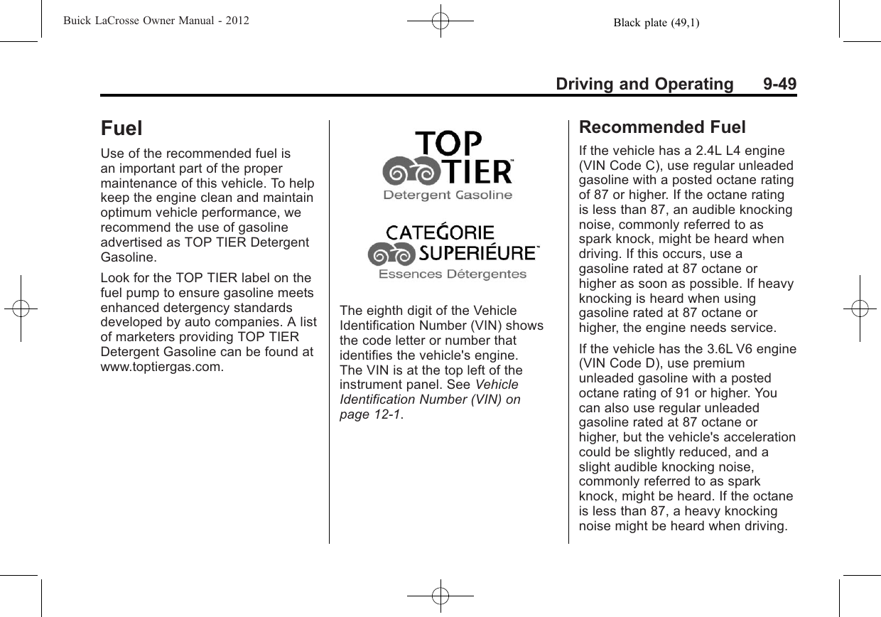 Black plate (49,1)Buick LaCrosse Owner Manual - 2012Driving and Operating 9-49FuelUse of the recommended fuel isan important part of the propermaintenance of this vehicle. To helpkeep the engine clean and maintainoptimum vehicle performance, werecommend the use of gasolineadvertised as TOP TIER DetergentGasoline.Look for the TOP TIER label on thefuel pump to ensure gasoline meetsenhanced detergency standardsdeveloped by auto companies. A listof marketers providing TOP TIERDetergent Gasoline can be found atwww.toptiergas.com.The eighth digit of the VehicleIdentification Number (VIN) showsthe code letter or number thatidentifies the vehicle&apos;s engine.The VIN is at the top left of theinstrument panel. See VehicleIdentification Number (VIN) onpage 12‑1.Recommended FuelIf the vehicle has a 2.4L L4 engine(VIN Code C), use regular unleadedgasoline with a posted octane ratingof 87 or higher. If the octane ratingis less than 87, an audible knockingnoise, commonly referred to asspark knock, might be heard whendriving. If this occurs, use agasoline rated at 87 octane orhigher as soon as possible. If heavyknocking is heard when usinggasoline rated at 87 octane orhigher, the engine needs service.If the vehicle has the 3.6L V6 engine(VIN Code D), use premiumunleaded gasoline with a postedoctane rating of 91 or higher. Youcan also use regular unleadedgasoline rated at 87 octane orhigher, but the vehicle&apos;s accelerationcould be slightly reduced, and aslight audible knocking noise,commonly referred to as sparkknock, might be heard. If the octaneis less than 87, a heavy knockingnoise might be heard when driving.