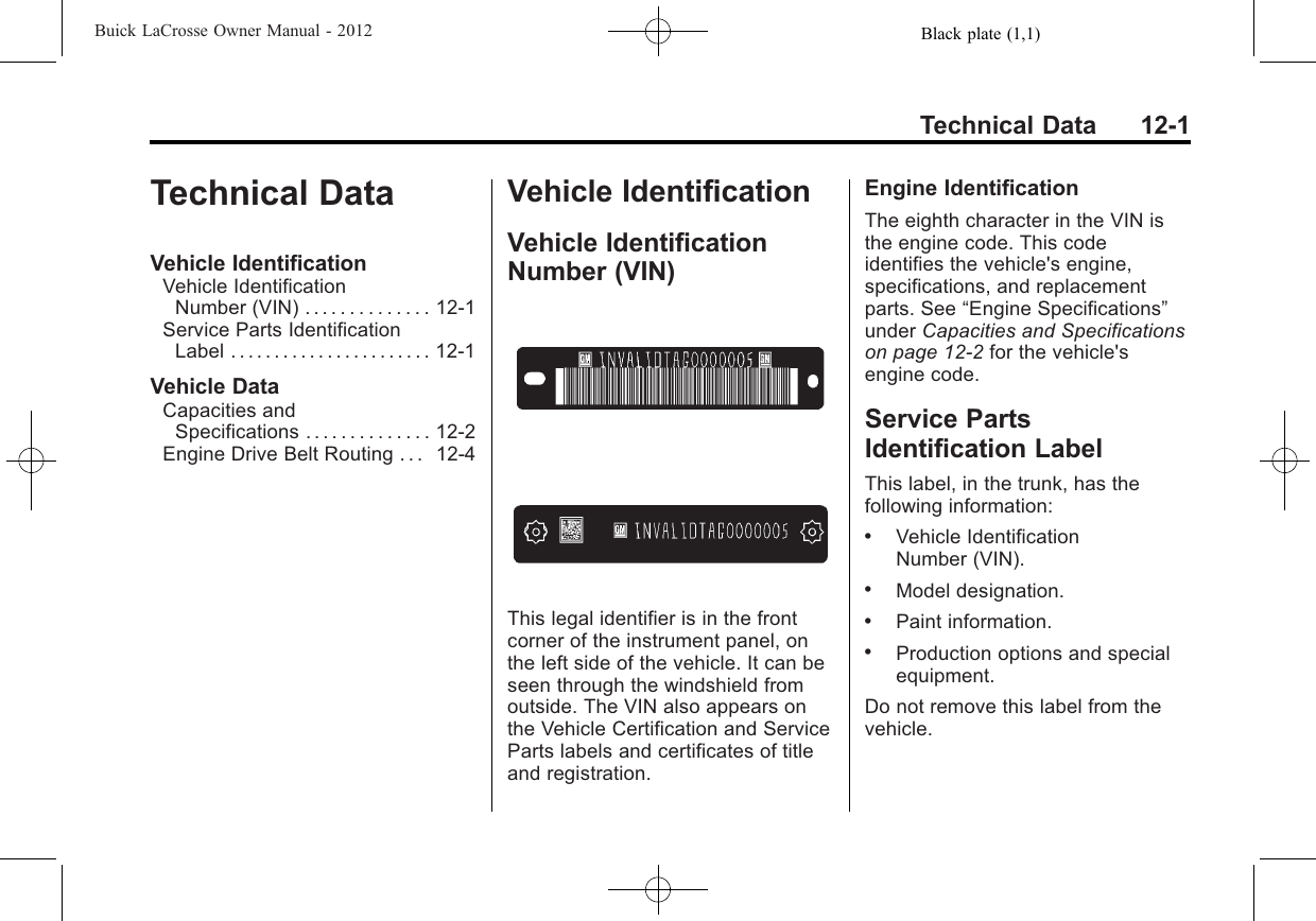 Black plate (1,1)Buick LaCrosse Owner Manual - 2012Technical Data 12-1Technical DataVehicle IdentificationVehicle IdentificationNumber (VIN) . . . . . . . . . . . . . . 12-1Service Parts IdentificationLabel . . . . . . . . . . . . . . . . . . . . . . . 12-1Vehicle DataCapacities andSpecifications . . . . . . . . . . . . . . 12-2Engine Drive Belt Routing . . . 12-4Vehicle IdentificationVehicle IdentificationNumber (VIN)This legal identifier is in the frontcorner of the instrument panel, onthe left side of the vehicle. It can beseen through the windshield fromoutside. The VIN also appears onthe Vehicle Certification and ServiceParts labels and certificates of titleand registration.Engine IdentificationThe eighth character in the VIN isthe engine code. This codeidentifies the vehicle&apos;s engine,specifications, and replacementparts. See “Engine Specifications”under Capacities and Specificationson page 12‑2for the vehicle&apos;sengine code.Service PartsIdentification LabelThis label, in the trunk, has thefollowing information:.Vehicle IdentificationNumber (VIN)..Model designation..Paint information..Production options and specialequipment.Do not remove this label from thevehicle.