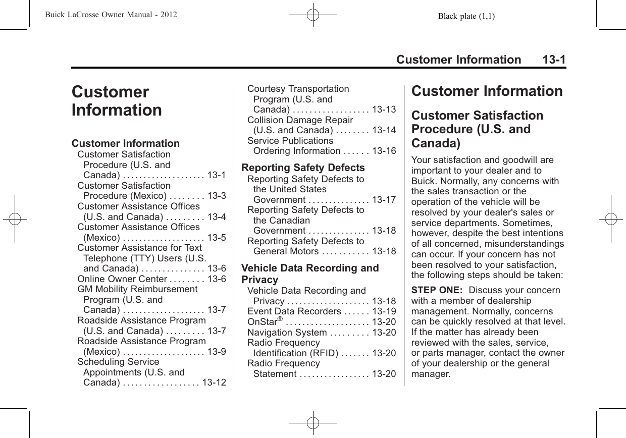 Black plate (1,1)Buick LaCrosse Owner Manual - 2012Customer Information 13-1CustomerInformationCustomer InformationCustomer SatisfactionProcedure (U.S. andCanada) .................... 13-1Customer SatisfactionProcedure (Mexico) . . . . . . . . 13-3Customer Assistance Offices(U.S. and Canada) . . . . . . . . . 13-4Customer Assistance Offices(Mexico) . . . . . . . . . . . . . . . . . . . . 13-5Customer Assistance for TextTelephone (TTY) Users (U.S.and Canada) . . . . . . . . . . . . . . . 13-6Online Owner Center . . . . . . . . 13-6GM Mobility ReimbursementProgram (U.S. andCanada) .................... 13-7Roadside Assistance Program(U.S. and Canada) . . . . . . . . . 13-7Roadside Assistance Program(Mexico) . . . . . . . . . . . . . . . . . . . . 13-9Scheduling ServiceAppointments (U.S. andCanada) . . . . . . . . . . . . . . . . . . 13-12Courtesy TransportationProgram (U.S. andCanada) . . . . . . . . . . . . . . . . . . 13-13Collision Damage Repair(U.S. and Canada) . . . . . . . . 13-14Service PublicationsOrdering Information . . . . . . 13-16Reporting Safety DefectsReporting Safety Defects tothe United StatesGovernment . . . . . . . . . . . . . . . 13-17Reporting Safety Defects tothe CanadianGovernment . . . . . . . . . . . . . . . 13-18Reporting Safety Defects toGeneral Motors . . . . . . . . . . . 13-18Vehicle Data Recording andPrivacyVehicle Data Recording andPrivacy . . . . . . . . . . . . . . . . . . . . 13-18Event Data Recorders . . . . . . 13-19OnStar®.................... 13-20Navigation System . . . . . . . . . 13-20Radio FrequencyIdentification (RFID) . . . . . . . 13-20Radio FrequencyStatement . . . . . . . . . . . . . . . . . 13-20Customer InformationCustomer SatisfactionProcedure (U.S. andCanada)Your satisfaction and goodwill areimportant to your dealer and toBuick. Normally, any concerns withthe sales transaction or theoperation of the vehicle will beresolved by your dealer&apos;s sales orservice departments. Sometimes,however, despite the best intentionsof all concerned, misunderstandingscan occur. If your concern has notbeen resolved to your satisfaction,the following steps should be taken:STEP ONE: Discuss your concernwith a member of dealershipmanagement. Normally, concernscan be quickly resolved at that level.If the matter has already beenreviewed with the sales, service,or parts manager, contact the ownerof your dealership or the generalmanager.