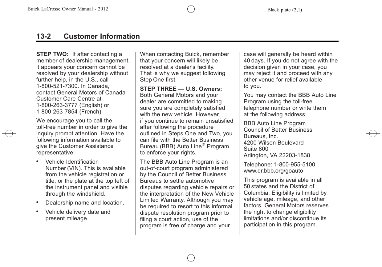 Black plate (2,1)Buick LaCrosse Owner Manual - 201213-2 Customer InformationSTEP TWO: If after contacting amember of dealership management,it appears your concern cannot beresolved by your dealership withoutfurther help, in the U.S., call1-800-521-7300. In Canada,contact General Motors of CanadaCustomer Care Centre at1‐800-263-3777 (English) or1-800-263-7854 (French).We encourage you to call thetoll-free number in order to give theinquiry prompt attention. Have thefollowing information available togive the Customer Assistancerepresentative:.Vehicle IdentificationNumber (VIN). This is availablefrom the vehicle registration ortitle, or the plate at the top left ofthe instrument panel and visiblethrough the windshield..Dealership name and location..Vehicle delivery date andpresent mileage.When contacting Buick, rememberthat your concern will likely beresolved at a dealer&apos;s facility.That is why we suggest followingStep One first.STEP THREE —U.S. Owners:Both General Motors and yourdealer are committed to makingsure you are completely satisfiedwith the new vehicle. However,if you continue to remain unsatisfiedafter following the procedureoutlined in Steps One and Two, youcan file with the Better BusinessBureau (BBB) Auto Line®Programto enforce your rights.The BBB Auto Line Program is anout-of-court program administeredby the Council of Better BusinessBureaus to settle automotivedisputes regarding vehicle repairs orthe interpretation of the New VehicleLimited Warranty. Although you maybe required to resort to this informaldispute resolution program prior tofiling a court action, use of theprogram is free of charge and yourcase will generally be heard within40 days. If you do not agree with thedecision given in your case, youmay reject it and proceed with anyother venue for relief availableto you.You may contact the BBB Auto LineProgram using the toll-freetelephone number or write themat the following address:BBB Auto Line ProgramCouncil of Better BusinessBureaus, Inc.4200 Wilson BoulevardSuite 800Arlington, VA 22203-1838Telephone: 1-800-955-5100www.dr.bbb.org/goautoThis program is available in all50 states and the District ofColumbia. Eligibility is limited byvehicle age, mileage, and otherfactors. General Motors reservesthe right to change eligibilitylimitations and/or discontinue itsparticipation in this program.