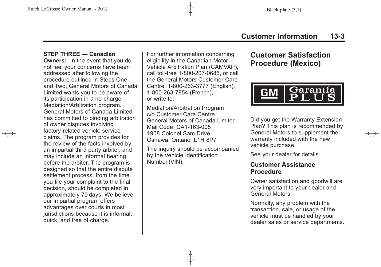 Black plate (3,1)Buick LaCrosse Owner Manual - 2012Customer Information 13-3STEP THREE —CanadianOwners: In the event that you donot feel your concerns have beenaddressed after following theprocedure outlined in Steps Oneand Two, General Motors of CanadaLimited wants you to be aware ofits participation in a no-chargeMediation/Arbitration program.General Motors of Canada Limitedhas committed to binding arbitrationof owner disputes involvingfactory-related vehicle serviceclaims. The program provides forthe review of the facts involved byan impartial third party arbiter, andmay include an informal hearingbefore the arbiter. The program isdesigned so that the entire disputesettlement process, from the timeyou file your complaint to the finaldecision, should be completed inapproximately 70 days. We believeour impartial program offersadvantages over courts in mostjurisdictions because it is informal,quick, and free of charge.For further information concerningeligibility in the Canadian MotorVehicle Arbitration Plan (CAMVAP),call toll-free 1-800-207-0685, or callthe General Motors Customer CareCentre, 1-800-263-3777 (English),1-800-263-7854 (French),or write to:Mediation/Arbitration Programc/o Customer Care CentreGeneral Motors of Canada LimitedMail Code: CA1-163-0051908 Colonel Sam DriveOshawa, Ontario L1H 8P7The inquiry should be accompaniedby the Vehicle IdentificationNumber (VIN).Customer SatisfactionProcedure (Mexico)Did you get the Warranty ExtensionPlan? This plan is recommended byGeneral Motors to supplement thewarranty included with the newvehicle purchase.See your dealer for details.Customer AssistanceProcedureOwner satisfaction and goodwill arevery important to your dealer andGeneral Motors.Normally, any problem with thetransaction, sale, or usage of thevehicle must be handled by yourdealer sales or service departments.