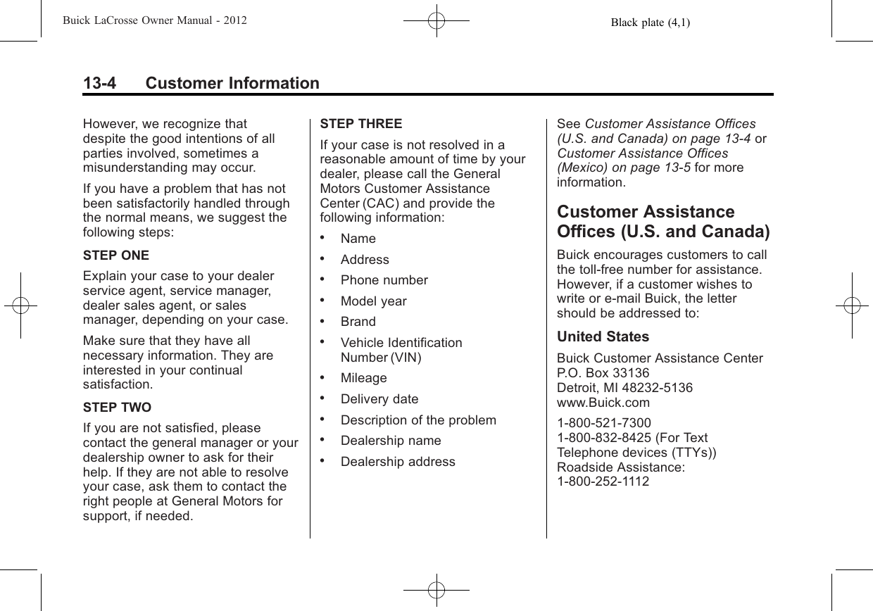 Black plate (4,1)Buick LaCrosse Owner Manual - 201213-4 Customer InformationHowever, we recognize thatdespite the good intentions of allparties involved, sometimes amisunderstanding may occur.If you have a problem that has notbeen satisfactorily handled throughthe normal means, we suggest thefollowing steps:STEP ONEExplain your case to your dealerservice agent, service manager,dealer sales agent, or salesmanager, depending on your case.Make sure that they have allnecessary information. They areinterested in your continualsatisfaction.STEP TWOIf you are not satisfied, pleasecontact the general manager or yourdealership owner to ask for theirhelp. If they are not able to resolveyour case, ask them to contact theright people at General Motors forsupport, if needed.STEP THREEIf your case is not resolved in areasonable amount of time by yourdealer, please call the GeneralMotors Customer AssistanceCenter (CAC) and provide thefollowing information:.Name.Address.Phone number.Model year.Brand.Vehicle IdentificationNumber (VIN).Mileage.Delivery date.Description of the problem.Dealership name.Dealership addressSee Customer Assistance Offices(U.S. and Canada) on page 13‑4orCustomer Assistance Offices(Mexico) on page 13‑5for moreinformation.Customer AssistanceOffices (U.S. and Canada)Buick encourages customers to callthe toll-free number for assistance.However, if a customer wishes towrite or e-mail Buick, the lettershould be addressed to:United StatesBuick Customer Assistance CenterP.O. Box 33136Detroit, MI 48232-5136www.Buick.com1-800-521-73001-800-832-8425 (For TextTelephone devices (TTYs))Roadside Assistance:1-800-252-1112