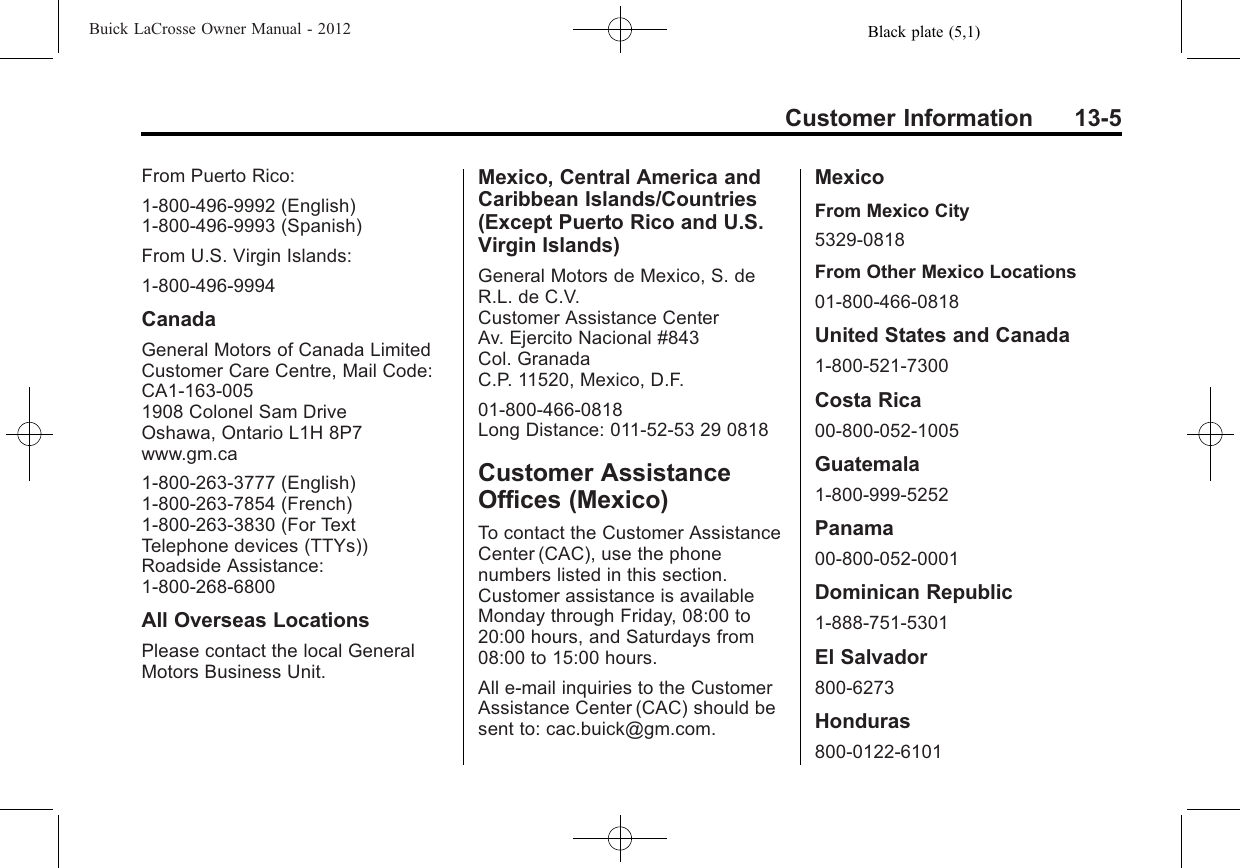 Black plate (5,1)Buick LaCrosse Owner Manual - 2012Customer Information 13-5From Puerto Rico:1-800-496-9992 (English)1-800-496-9993 (Spanish)From U.S. Virgin Islands:1-800-496-9994CanadaGeneral Motors of Canada LimitedCustomer Care Centre, Mail Code:CA1-163-0051908 Colonel Sam DriveOshawa, Ontario L1H 8P7www.gm.ca1-800-263-3777 (English)1-800-263-7854 (French)1-800-263-3830 (For TextTelephone devices (TTYs))Roadside Assistance:1-800-268-6800All Overseas LocationsPlease contact the local GeneralMotors Business Unit.Mexico, Central America andCaribbean Islands/Countries(Except Puerto Rico and U.S.Virgin Islands)General Motors de Mexico, S. deR.L. de C.V.Customer Assistance CenterAv. Ejercito Nacional #843Col. GranadaC.P. 11520, Mexico, D.F.01-800-466-0818Long Distance: 011-52-53 29 0818Customer AssistanceOffices (Mexico)To contact the Customer AssistanceCenter (CAC), use the phonenumbers listed in this section.Customer assistance is availableMonday through Friday, 08:00 to20:00 hours, and Saturdays from08:00 to 15:00 hours.All e-mail inquiries to the CustomerAssistance Center (CAC) should besent to: cac.buick@gm.com.MexicoFrom Mexico City5329-0818From Other Mexico Locations01-800-466-0818United States and Canada1-800-521-7300Costa Rica00-800-052-1005Guatemala1-800-999-5252Panama00-800-052-0001Dominican Republic1-888-751-5301El Salvador800-6273Honduras800-0122-6101