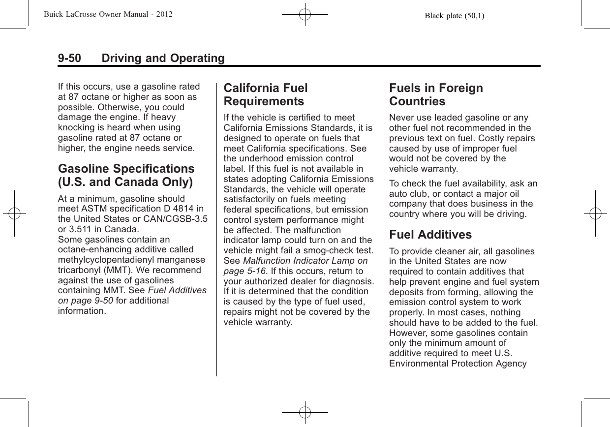 Black plate (50,1)Buick LaCrosse Owner Manual - 20129-50 Driving and OperatingIf this occurs, use a gasoline ratedat 87 octane or higher as soon aspossible. Otherwise, you coulddamage the engine. If heavyknocking is heard when usinggasoline rated at 87 octane orhigher, the engine needs service.Gasoline Specifications(U.S. and Canada Only)At a minimum, gasoline shouldmeet ASTM specification D 4814 inthe United States or CAN/CGSB‐3.5or 3.511 in Canada.Some gasolines contain anoctane-enhancing additive calledmethylcyclopentadienyl manganesetricarbonyl (MMT). We recommendagainst the use of gasolinescontaining MMT. See Fuel Additiveson page 9‑50 for additionalinformation.California FuelRequirementsIf the vehicle is certified to meetCalifornia Emissions Standards, it isdesigned to operate on fuels thatmeet California specifications. Seethe underhood emission controllabel. If this fuel is not available instates adopting California EmissionsStandards, the vehicle will operatesatisfactorily on fuels meetingfederal specifications, but emissioncontrol system performance mightbe affected. The malfunctionindicator lamp could turn on and thevehicle might fail a smog‐check test.See Malfunction Indicator Lamp onpage 5‑16. If this occurs, return toyour authorized dealer for diagnosis.If it is determined that the conditionis caused by the type of fuel used,repairs might not be covered by thevehicle warranty.Fuels in ForeignCountriesNever use leaded gasoline or anyother fuel not recommended in theprevious text on fuel. Costly repairscaused by use of improper fuelwould not be covered by thevehicle warranty.To check the fuel availability, ask anauto club, or contact a major oilcompany that does business in thecountry where you will be driving.Fuel AdditivesTo provide cleaner air, all gasolinesin the United States are nowrequired to contain additives thathelp prevent engine and fuel systemdeposits from forming, allowing theemission control system to workproperly. In most cases, nothingshould have to be added to the fuel.However, some gasolines containonly the minimum amount ofadditive required to meet U.S.Environmental Protection Agency