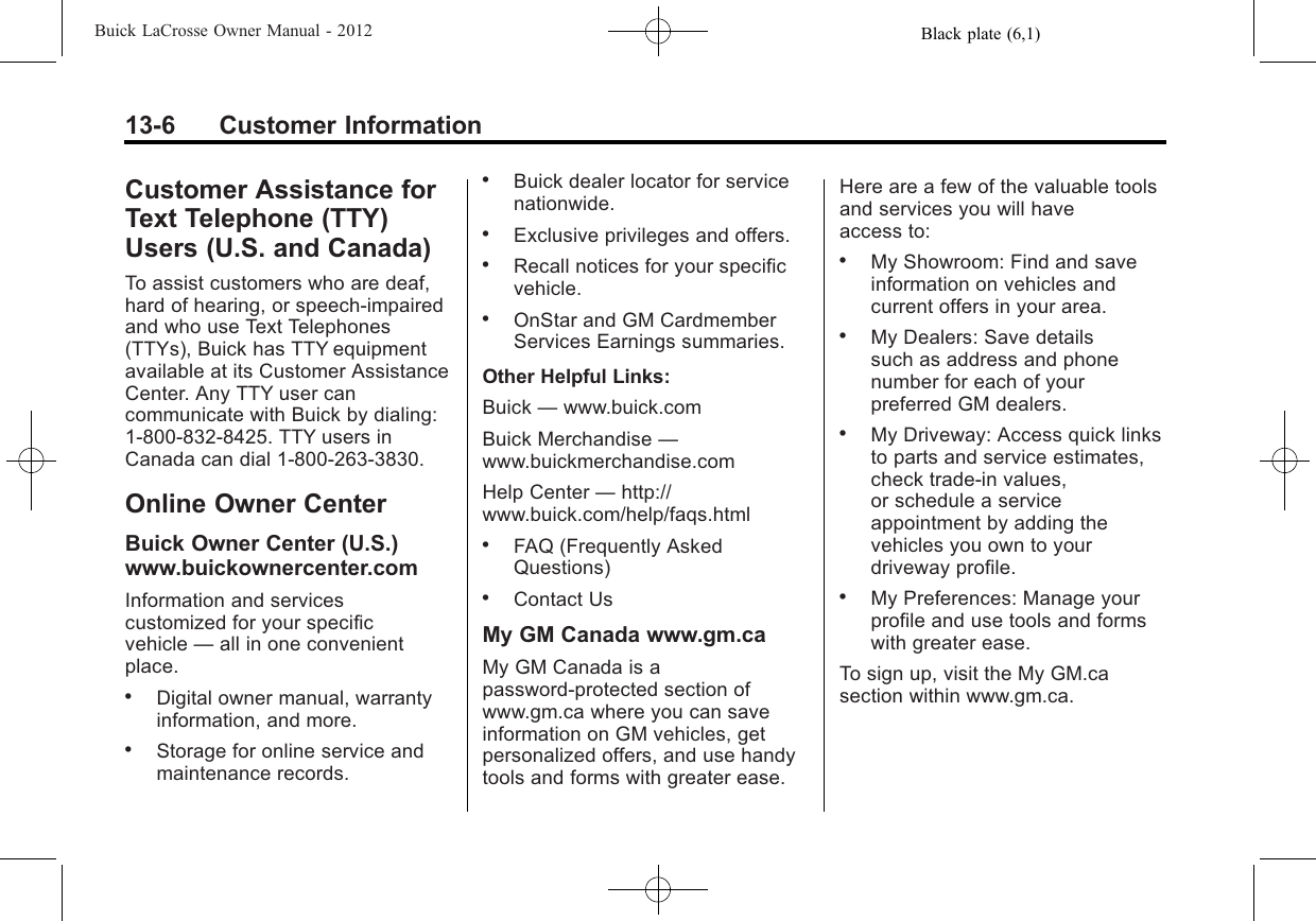 Black plate (6,1)Buick LaCrosse Owner Manual - 201213-6 Customer InformationCustomer Assistance forText Telephone (TTY)Users (U.S. and Canada)To assist customers who are deaf,hard of hearing, or speech-impairedand who use Text Telephones(TTYs), Buick has TTY equipmentavailable at its Customer AssistanceCenter. Any TTY user cancommunicate with Buick by dialing:1-800-832-8425. TTY users inCanada can dial 1‐800‐263-3830.Online Owner CenterBuick Owner Center (U.S.)www.buickownercenter.comInformation and servicescustomized for your specificvehicle —all in one convenientplace..Digital owner manual, warrantyinformation, and more..Storage for online service andmaintenance records..Buick dealer locator for servicenationwide..Exclusive privileges and offers..Recall notices for your specificvehicle..OnStar and GM CardmemberServices Earnings summaries.Other Helpful Links:Buick —www.buick.comBuick Merchandise —www.buickmerchandise.comHelp Center —http://www.buick.com/help/faqs.html.FAQ (Frequently AskedQuestions).Contact UsMy GM Canada www.gm.caMy GM Canada is apassword-protected section ofwww.gm.ca where you can saveinformation on GM vehicles, getpersonalized offers, and use handytools and forms with greater ease.Here are a few of the valuable toolsand services you will haveaccess to:.My Showroom: Find and saveinformation on vehicles andcurrent offers in your area..My Dealers: Save detailssuch as address and phonenumber for each of yourpreferred GM dealers..My Driveway: Access quick linksto parts and service estimates,check trade-in values,or schedule a serviceappointment by adding thevehicles you own to yourdriveway profile..My Preferences: Manage yourprofile and use tools and formswith greater ease.To sign up, visit the My GM.casection within www.gm.ca.